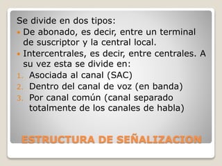 ESTRUCTURA DE SEÑALIZACION
Se divide en dos tipos:
 De abonado, es decir, entre un terminal
de suscriptor y la central local.
 Intercentrales, es decir, entre centrales. A
su vez esta se divide en:
1. Asociada al canal (SAC)
2. Dentro del canal de voz (en banda)
3. Por canal común (canal separado
totalmente de los canales de habla)
 