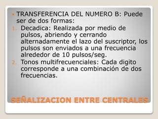 SEÑALIZACION ENTRE CENTRALES
 TRANSFERENCIA DEL NUMERO B: Puede
ser de dos formas:
1. Decadica: Realizada por medio de
pulsos, abriendo y cerrando
alternadamente el lazo del suscriptor, los
pulsos son enviados a una frecuencia
alrededor de 10 pulsos/seg.
2. Tonos multifrecuenciales: Cada digito
corresponde a una combinación de dos
frecuencias.
 