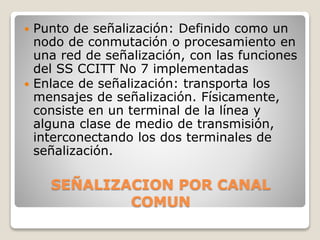 SEÑALIZACION POR CANAL
COMUN
 Punto de señalización: Definido como un
nodo de conmutación o procesamiento en
una red de señalización, con las funciones
del SS CCITT No 7 implementadas
 Enlace de señalización: transporta los
mensajes de señalización. Físicamente,
consiste en un terminal de la línea y
alguna clase de medio de transmisión,
interconectando los dos terminales de
señalización.
 