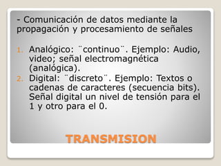 TRANSMISION
- Comunicación de datos mediante la
propagación y procesamiento de señales
1. Analógico: ¨continuo¨. Ejemplo: Audio,
video; señal electromagnética
(analógica).
2. Digital: ¨discreto¨. Ejemplo: Textos o
cadenas de caracteres (secuencia bits).
Señal digital un nivel de tensión para el
1 y otro para el 0.
 