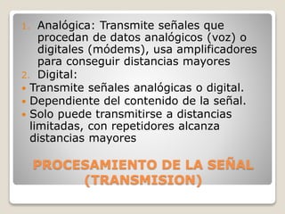 PROCESAMIENTO DE LA SEÑAL
(TRANSMISION)
1. Analógica: Transmite señales que
procedan de datos analógicos (voz) o
digitales (módems), usa amplificadores
para conseguir distancias mayores
2. Digital:
 Transmite señales analógicas o digital.
 Dependiente del contenido de la señal.
 Solo puede transmitirse a distancias
limitadas, con repetidores alcanza
distancias mayores
 