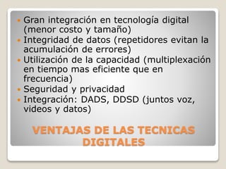 VENTAJAS DE LAS TECNICAS
DIGITALES
 Gran integración en tecnología digital
(menor costo y tamaño)
 Integridad de datos (repetidores evitan la
acumulación de errores)
 Utilización de la capacidad (multiplexación
en tiempo mas eficiente que en
frecuencia)
 Seguridad y privacidad
 Integración: DADS, DDSD (juntos voz,
videos y datos)
 