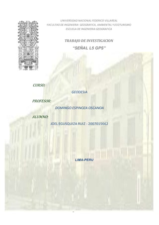 Página 1 de 21
UNIVERSIDAD NACIONAL FEDERICO VILLAREAL
FACULTAD DE INGENIERIA GEOGRAFICA, AMBIENTAL Y ECOTURISMO
ESCUELA DE INGENIERIA GEOGRAFICA
TRABAJO DE INVESTIGACION
“SEÑAL L5 GPS”
CURSO:
GEODESIA
PROFESOR:
DOMINGO ESPINOZA OSCANOA
ALUMNO:
JOEL EGUSQUIZA RUIZ - 2007015662
LIMA-PERU
 