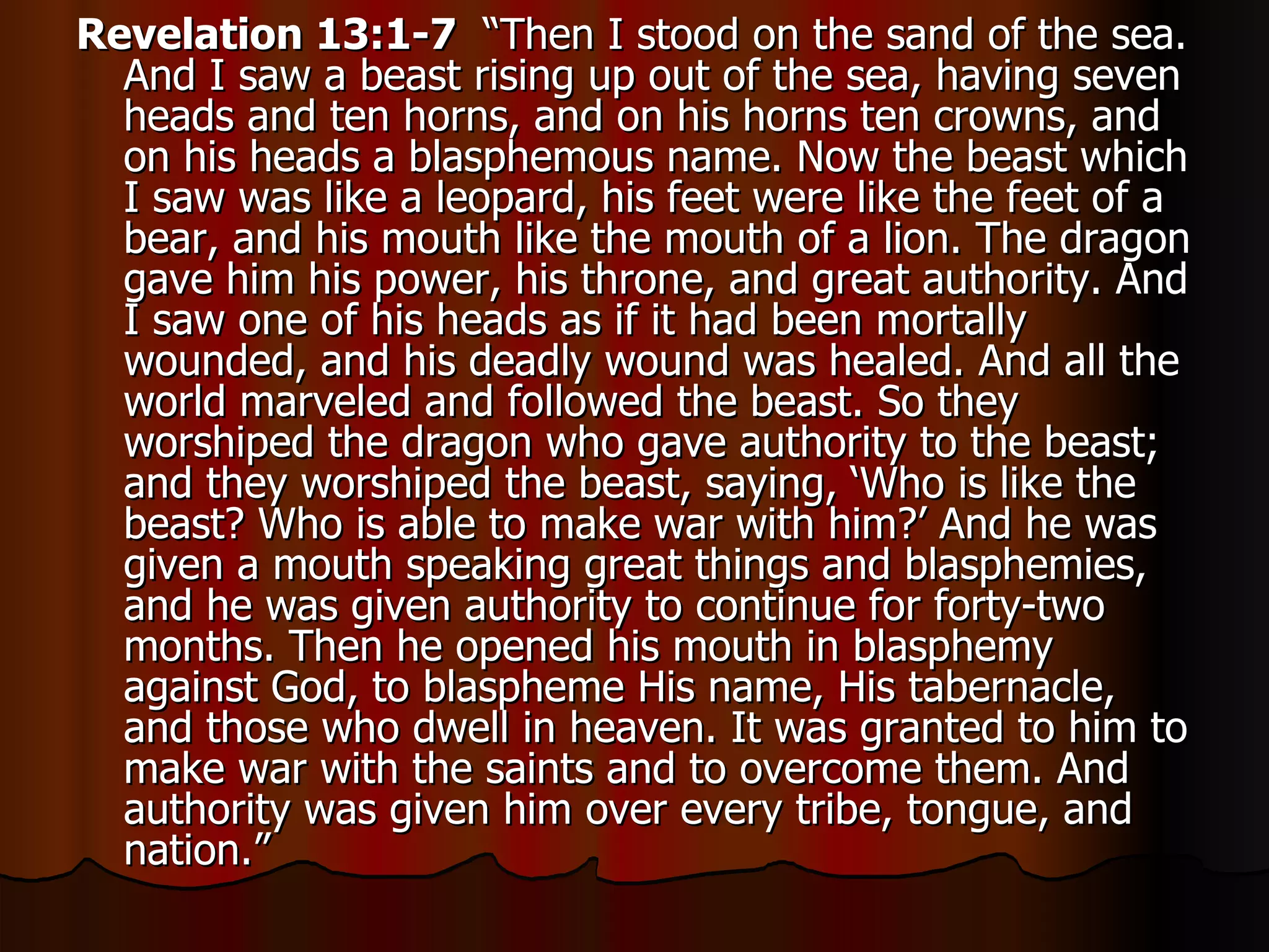 Revelation 13:1-7   “Then I stood on the sand of the sea. And I saw a beast rising up out of the sea, having seven heads and ten horns, and on his horns ten crowns, and on his heads a blasphemous name. Now the beast which I saw was like a leopard, his feet were like the feet of a bear, and his mouth like the mouth of a lion. The dragon gave him his power, his throne, and great authority. And I saw one of his heads as if it had been mortally wounded, and his deadly wound was healed. And all the world marveled and followed the beast. So they worshiped the dragon who gave authority to the beast; and they worshiped the beast, saying, ‘Who is like the beast? Who is able to make war with him?’ And he was given a mouth speaking great things and blasphemies, and he was given authority to continue for forty-two months. Then he opened his mouth in blasphemy against God, to blaspheme His name, His tabernacle, and those who dwell in heaven. It was granted to him to make war with the saints and to overcome them. And authority was given him over every tribe, tongue, and nation.” 
