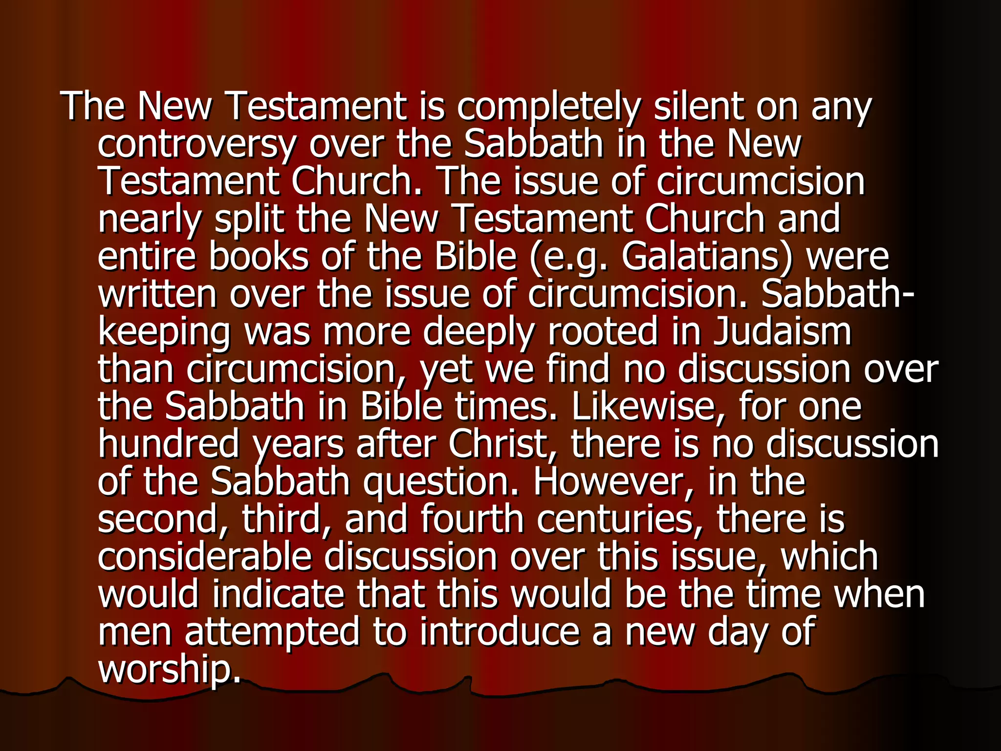 The New Testament is completely silent on any controversy over the Sabbath in the New Testament Church. The issue of circumcision nearly split the New Testament Church and entire books of the Bible (e.g. Galatians) were written over the issue of circumcision. Sabbath-keeping was more deeply rooted in Judaism than circumcision, yet we find no discussion over the Sabbath in Bible times. Likewise, for one hundred years after Christ, there is no discussion of the Sabbath question. However, in the second, third, and fourth centuries, there is considerable discussion over this issue, which would indicate that this would be the time when men attempted to introduce a new day of worship.  