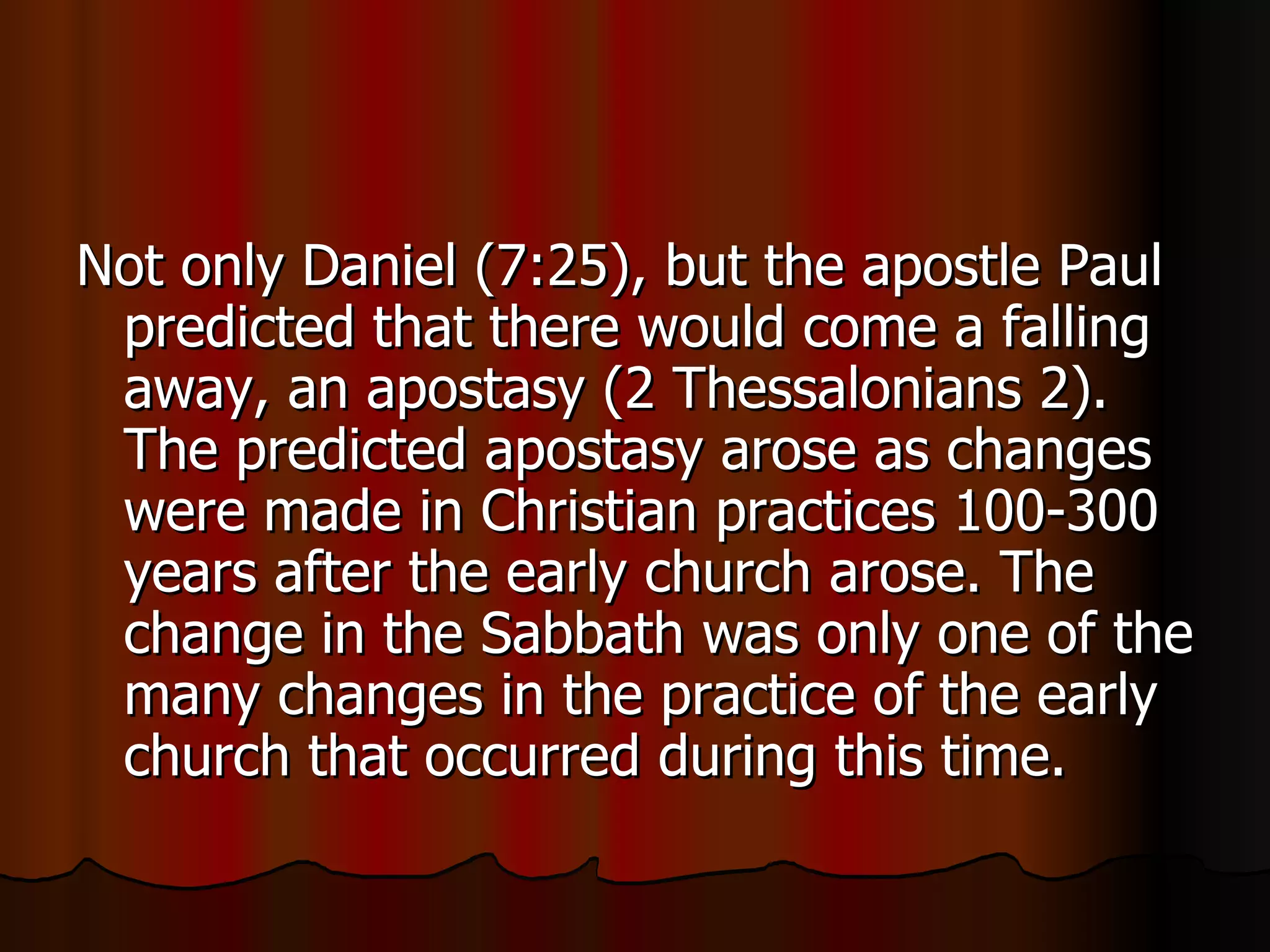 Not only Daniel (7:25), but the apostle Paul predicted that there would come a falling away, an apostasy (2 Thessalonians 2). The predicted apostasy arose as changes were made in Christian practices 100-300 years after the early church arose. The change in the Sabbath was only one of the many changes in the practice of the early church that occurred during this time.  