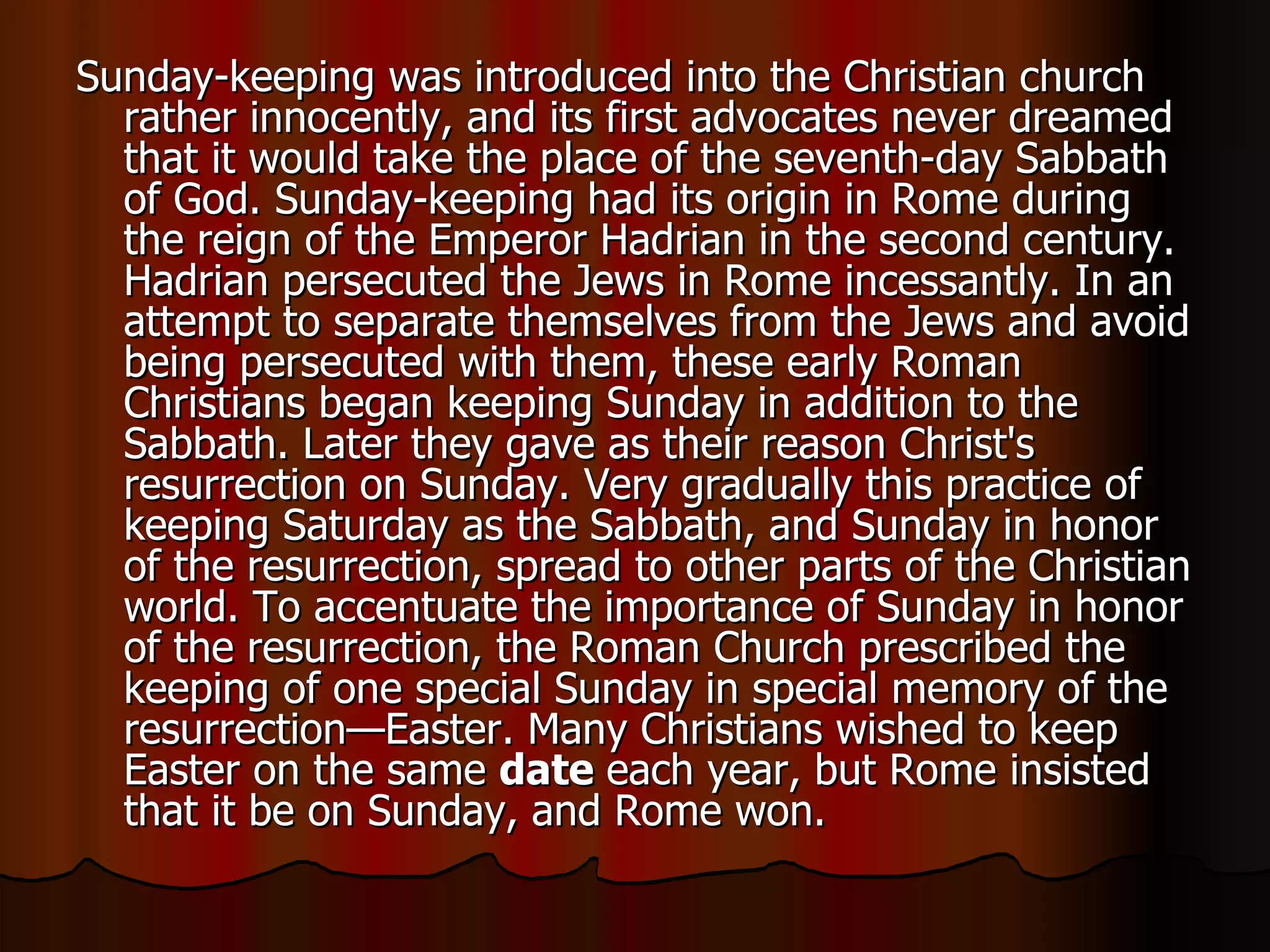 Sunday-keeping was introduced into the Christian church rather innocently, and its first advocates never dreamed that it would take the place of the seventh-day Sabbath of God. Sunday-keeping had its origin in Rome during the reign of the Emperor Hadrian in the second century. Hadrian persecuted the Jews in Rome incessantly. In an attempt to separate themselves from the Jews and avoid being persecuted with them, these early Roman Christians began keeping Sunday in addition to the Sabbath. Later they gave as their reason Christ's resurrection on Sunday. Very gradually this practice of keeping Saturday as the Sabbath, and Sunday in honor of the resurrection, spread to other parts of the Christian world. To accentuate the importance of Sunday in honor of the resurrection, the Roman Church prescribed the keeping of one special Sunday in special memory of the resurrection—Easter. Many Christians wished to keep Easter on the same  date  each year, but Rome insisted that it be on Sunday, and Rome won.  