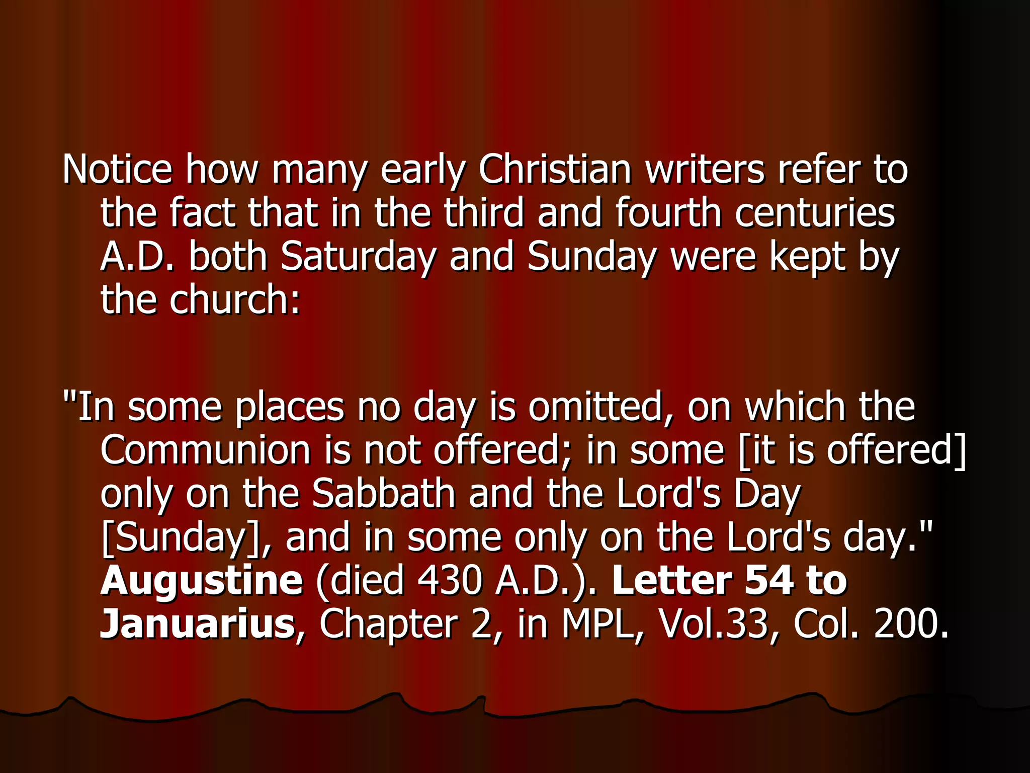 Notice how many early Christian writers refer to the fact that in the third and fourth centuries A.D. both Saturday and Sunday were kept by the church:  "In some places no day is omitted, on which the Communion is not offered; in some [it is offered] only on the Sabbath and the Lord's Day [Sunday], and in some only on the Lord's day."  Augustine  (died 430 A.D.).  Letter 54 to Januarius , Chapter 2, in MPL, Vol.33, Col. 200.  