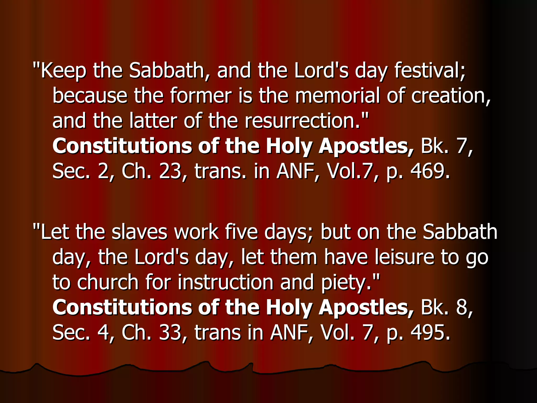 "Keep the Sabbath, and the Lord's day festival; because the former is the memorial of creation, and the latter of the resurrection."  Constitutions of the Holy Apostles,  Bk. 7, Sec. 2, Ch. 23, trans. in ANF, Vol.7, p. 469.  "Let the slaves work five days; but on the Sabbath day, the Lord's day, let them have leisure to go to church for instruction and piety."  Constitutions of the Holy Apostles,  Bk. 8, Sec. 4, Ch. 33, trans in ANF, Vol. 7, p. 495.  