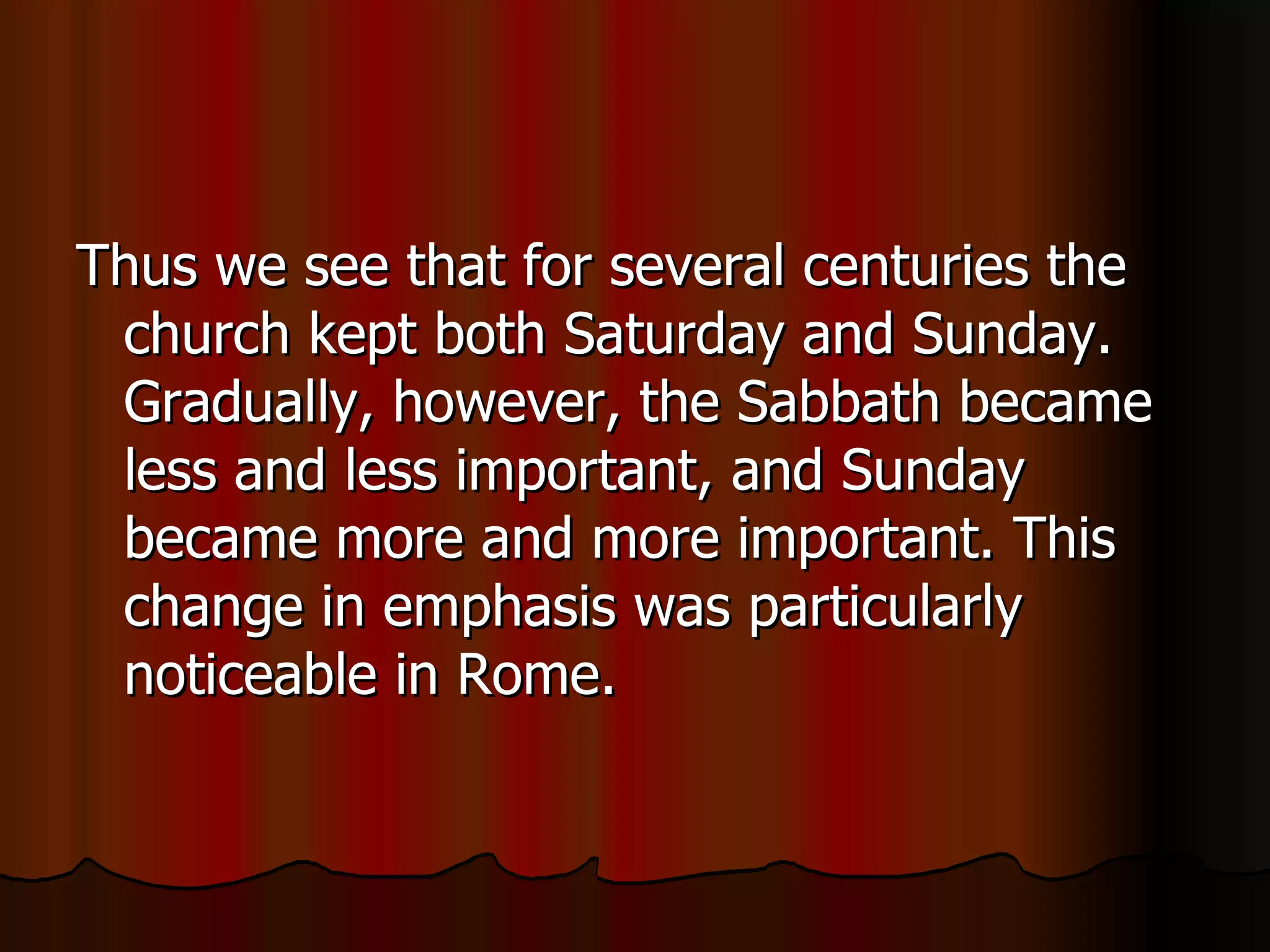 Thus we see that for several centuries the church kept both Saturday and Sunday. Gradually, however, the Sabbath became less and less important, and Sunday became more and more important. This change in emphasis was particularly noticeable in Rome.  