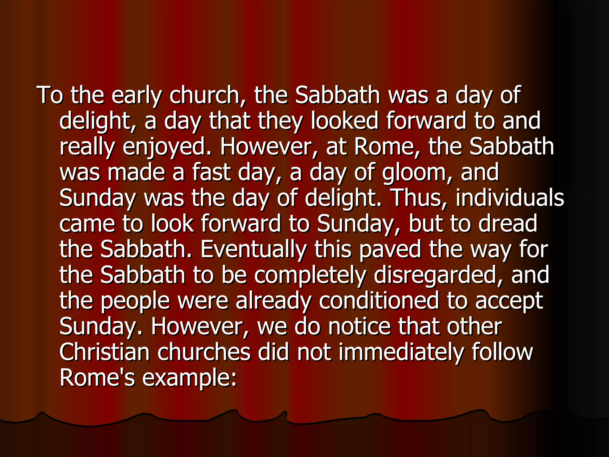 To the early church, the Sabbath was a day of delight, a day that they looked forward to and really enjoyed. However, at Rome, the Sabbath was made a fast day, a day of gloom, and Sunday was the day of delight. Thus, individuals came to look forward to Sunday, but to dread the Sabbath. Eventually this paved the way for the Sabbath to be completely disregarded, and the people were already conditioned to accept Sunday. However, we do notice that other Christian churches did not immediately follow Rome's example:  