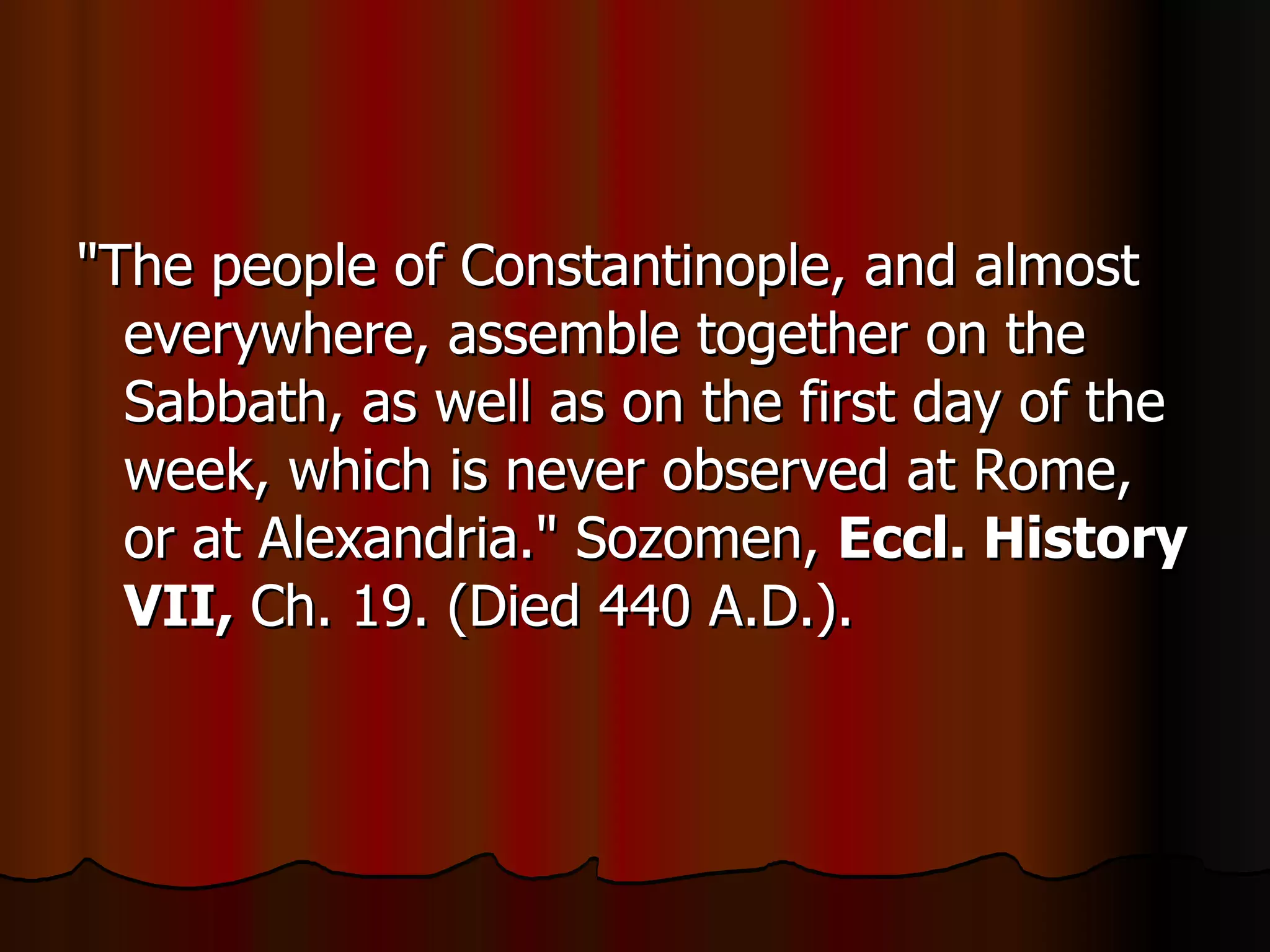 "The people of Constantinople, and almost everywhere, assemble together on the Sabbath, as well as on the first day of the week, which is never observed at Rome, or at Alexandria." Sozomen,  Eccl. History VII,  Ch. 19. (Died 440 A.D.).  