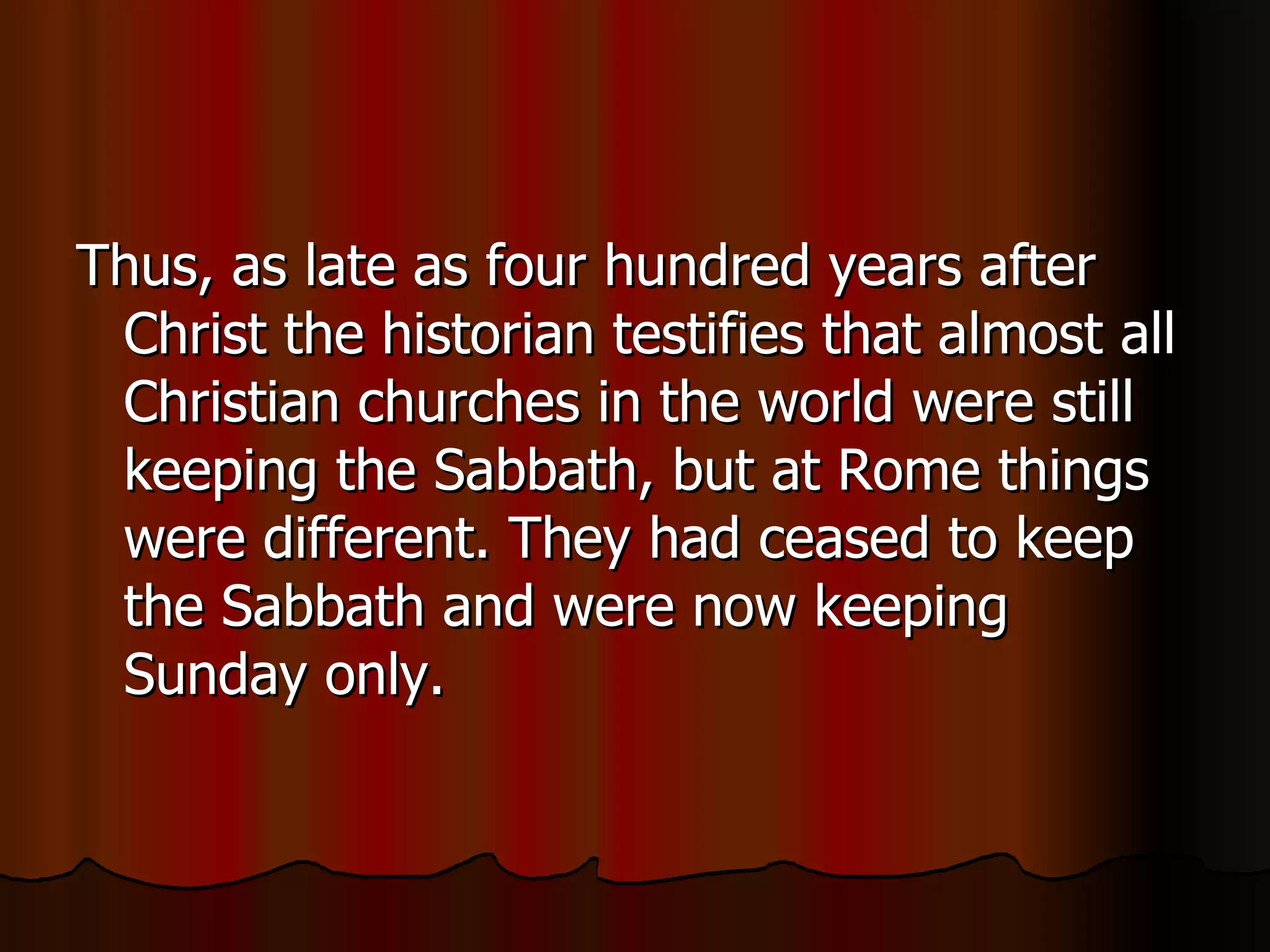 Thus, as late as four hundred years after Christ the historian testifies that almost all Christian churches in the world were still keeping the Sabbath, but at Rome things were different. They had ceased to keep the Sabbath and were now keeping Sunday only.  