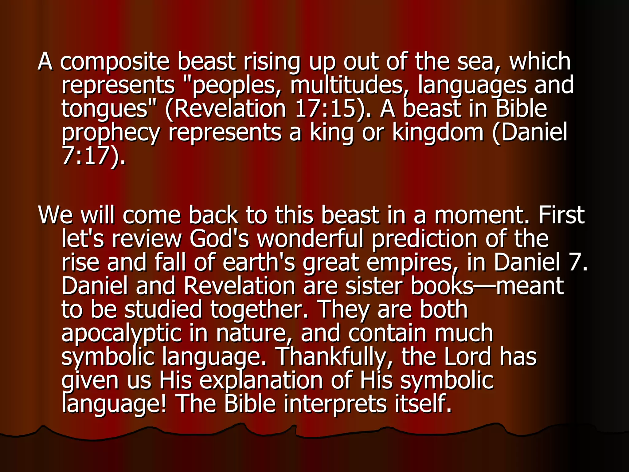A composite beast rising up out of the sea, which represents "peoples, multitudes, languages and tongues" (Revelation 17:15). A beast in Bible prophecy represents a king or kingdom (Daniel 7:17).  We will come back to this beast in a moment. First let's review God's wonderful prediction of the rise and fall of earth's great empires, in Daniel 7. Daniel and Revelation are sister books—meant to be studied together. They are both apocalyptic in nature, and contain much symbolic language. Thankfully, the Lord has given us His explanation of His symbolic language! The Bible interprets itself.  
