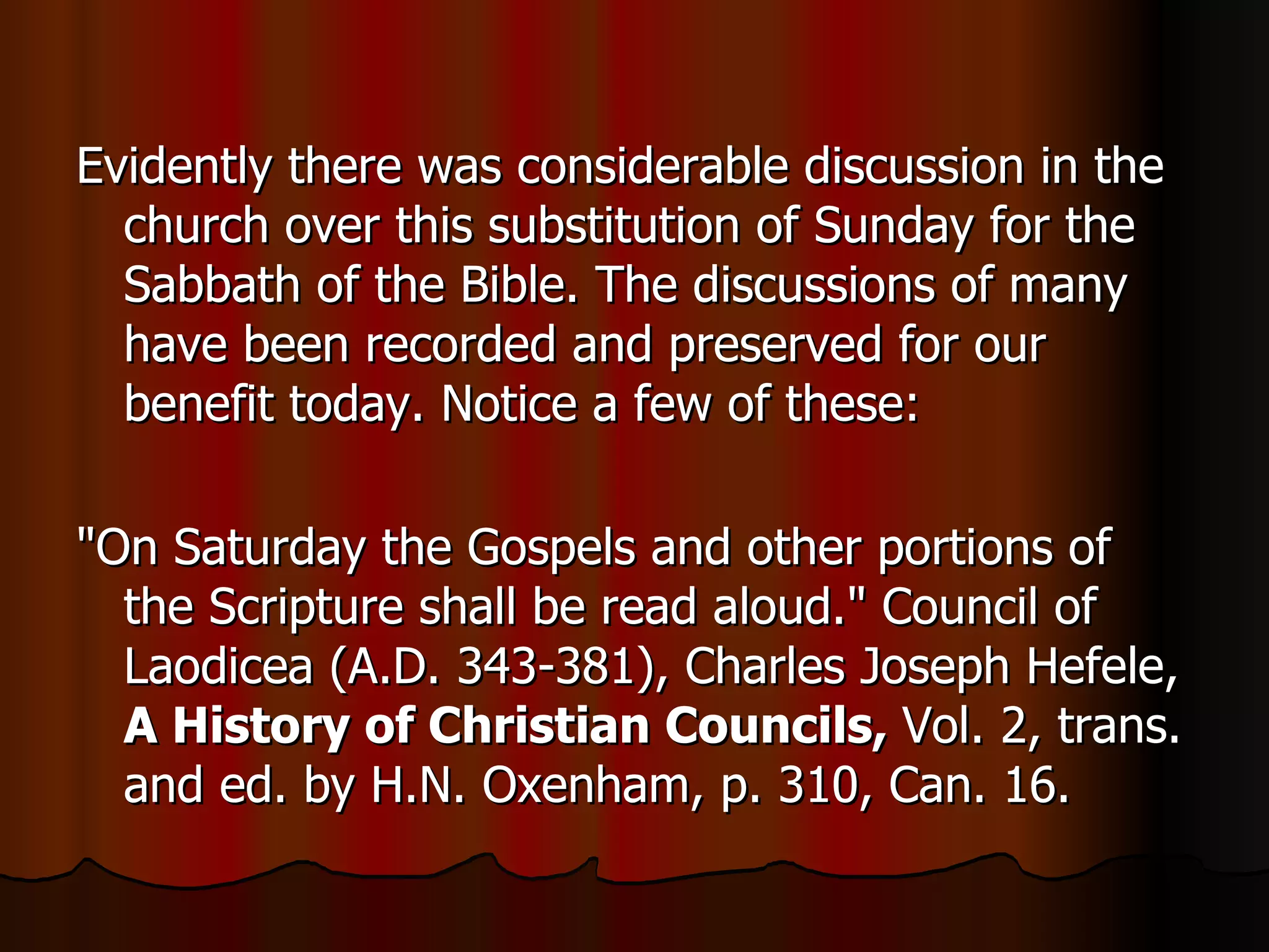 Evidently there was considerable discussion in the church over this substitution of Sunday for the Sabbath of the Bible. The discussions of many have been recorded and preserved for our benefit today. Notice a few of these:  "On Saturday the Gospels and other portions of the Scripture shall be read aloud." Council of Laodicea (A.D. 343-381), Charles Joseph Hefele,  A History of Christian Councils,  Vol. 2, trans. and ed. by H.N. Oxenham, p. 310, Can. 16.  