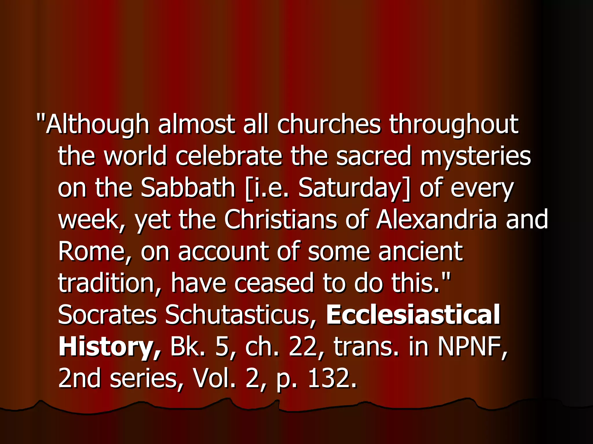 "Although almost all churches throughout the world celebrate the sacred mysteries on the Sabbath [i.e. Saturday] of every week, yet the Christians of Alexandria and Rome, on account of some ancient tradition, have ceased to do this." Socrates Schutasticus,  Ecclesiastical History,  Bk. 5, ch. 22, trans. in NPNF, 2nd series, Vol. 2, p. 132.  