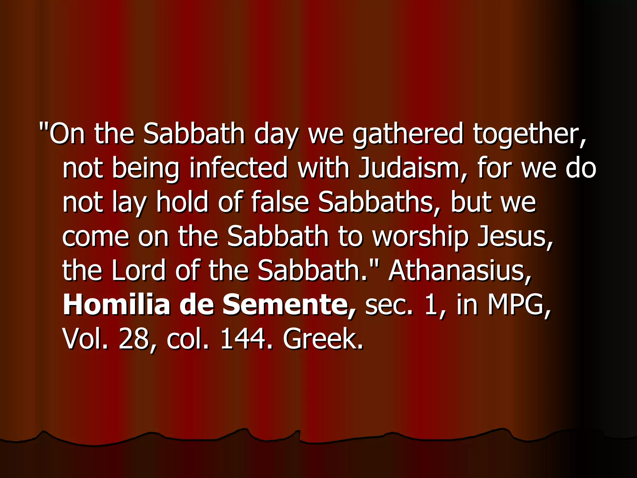 "On the Sabbath day we gathered together, not being infected with Judaism, for we do not lay hold of false Sabbaths, but we come on the Sabbath to worship Jesus, the Lord of the Sabbath." Athanasius,  Homilia de Semente,  sec. 1, in MPG, Vol. 28, col. 144. Greek.  