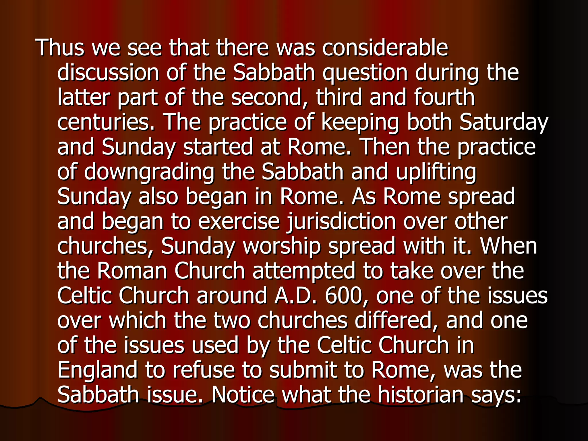 Thus we see that there was considerable discussion of the Sabbath question during the latter part of the second, third and fourth centuries. The practice of keeping both Saturday and Sunday started at Rome. Then the practice of downgrading the Sabbath and uplifting Sunday also began in Rome. As Rome spread and began to exercise jurisdiction over other churches, Sunday worship spread with it. When the Roman Church attempted to take over the Celtic Church around A.D. 600, one of the issues over which the two churches differed, and one of the issues used by the Celtic Church in England to refuse to submit to Rome, was the Sabbath issue. Notice what the historian says:  