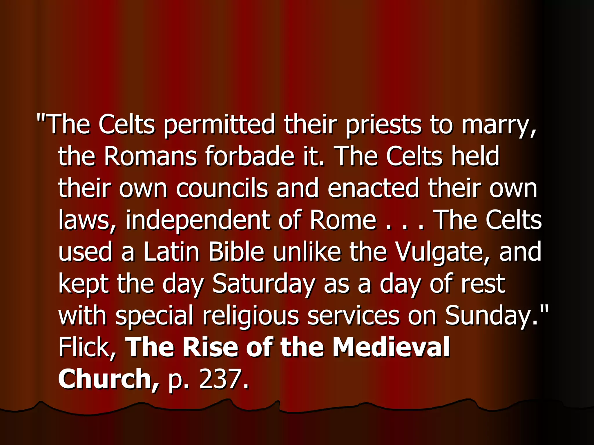 "The Celts permitted their priests to marry, the Romans forbade it. The Celts held their own councils and enacted their own laws, independent of Rome . . . The Celts used a Latin Bible unlike the Vulgate, and kept the day Saturday as a day of rest with special religious services on Sunday." Flick,  The Rise of the Medieval Church,  p. 237.  