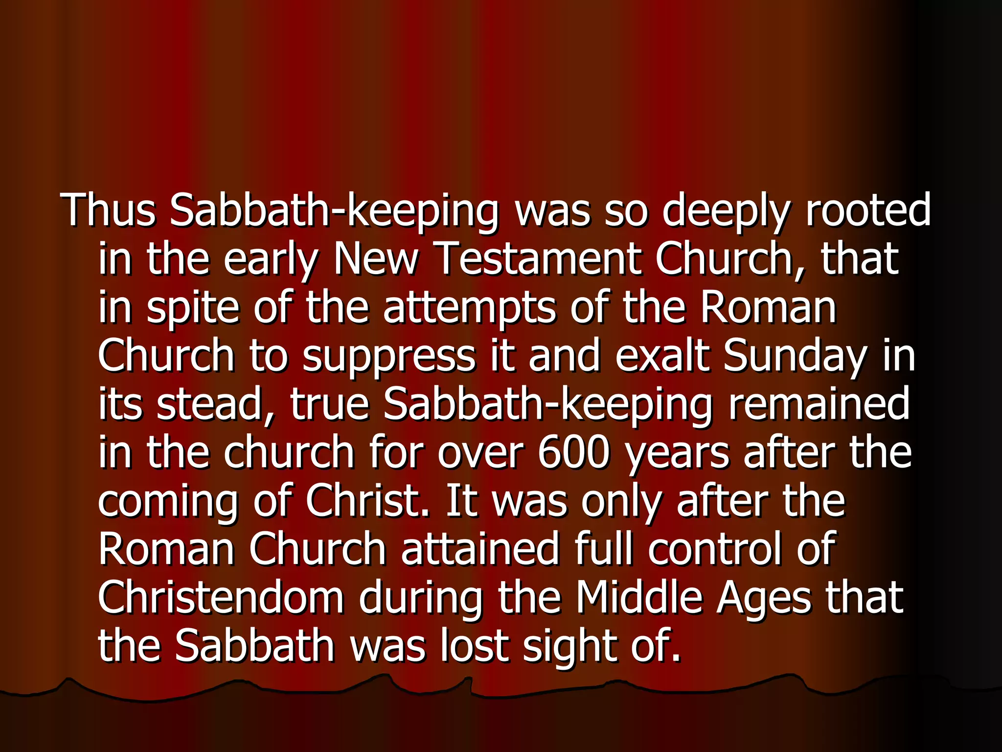 Thus Sabbath-keeping was so deeply rooted in the early New Testament Church, that in spite of the attempts of the Roman Church to suppress it and exalt Sunday in its stead, true Sabbath-keeping remained in the church for over 600 years after the coming of Christ. It was only after the Roman Church attained full control of Christendom during the Middle Ages that the Sabbath was lost sight of.  