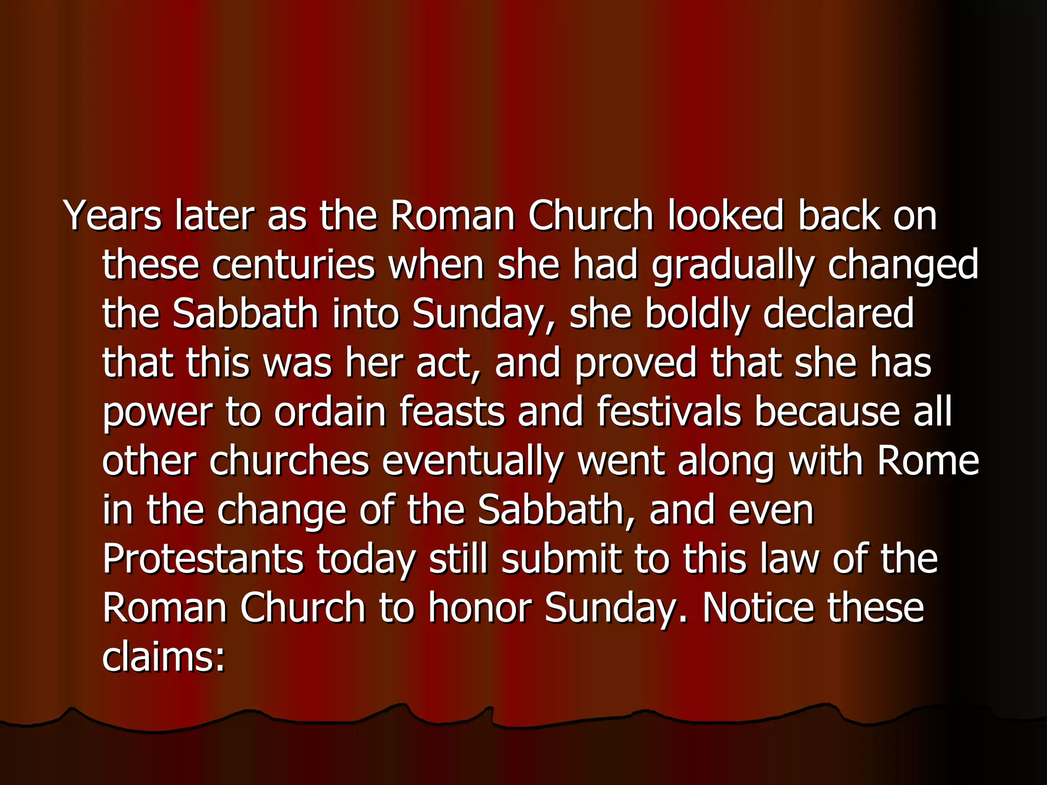 Years later as the Roman Church looked back on these centuries when she had gradually changed the Sabbath into Sunday, she boldly declared that this was her act, and proved that she has power to ordain feasts and festivals because all other churches eventually went along with Rome in the change of the Sabbath, and even Protestants today still submit to this law of the Roman Church to honor Sunday. Notice these claims:  