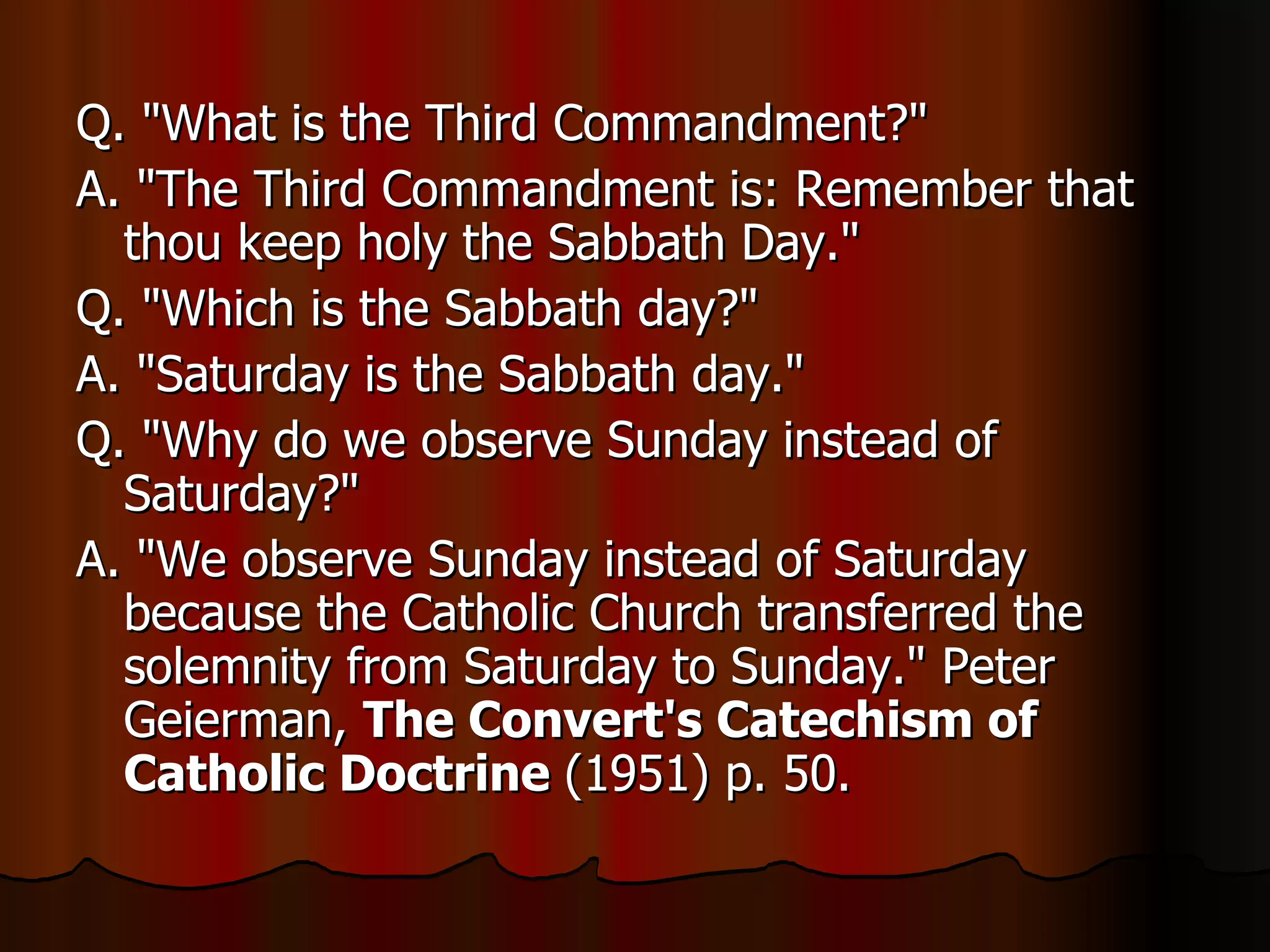 Q. "What is the Third Commandment?"  A. "The Third Commandment is: Remember that thou keep holy the Sabbath Day."  Q. "Which is the Sabbath day?"  A. "Saturday is the Sabbath day."  Q. "Why do we observe Sunday instead of Saturday?"  A. "We observe Sunday instead of Saturday because the Catholic Church transferred the solemnity from Saturday to Sunday." Peter Geierman,  The Convert's Catechism of Catholic Doctrine  (1951) p. 50.  