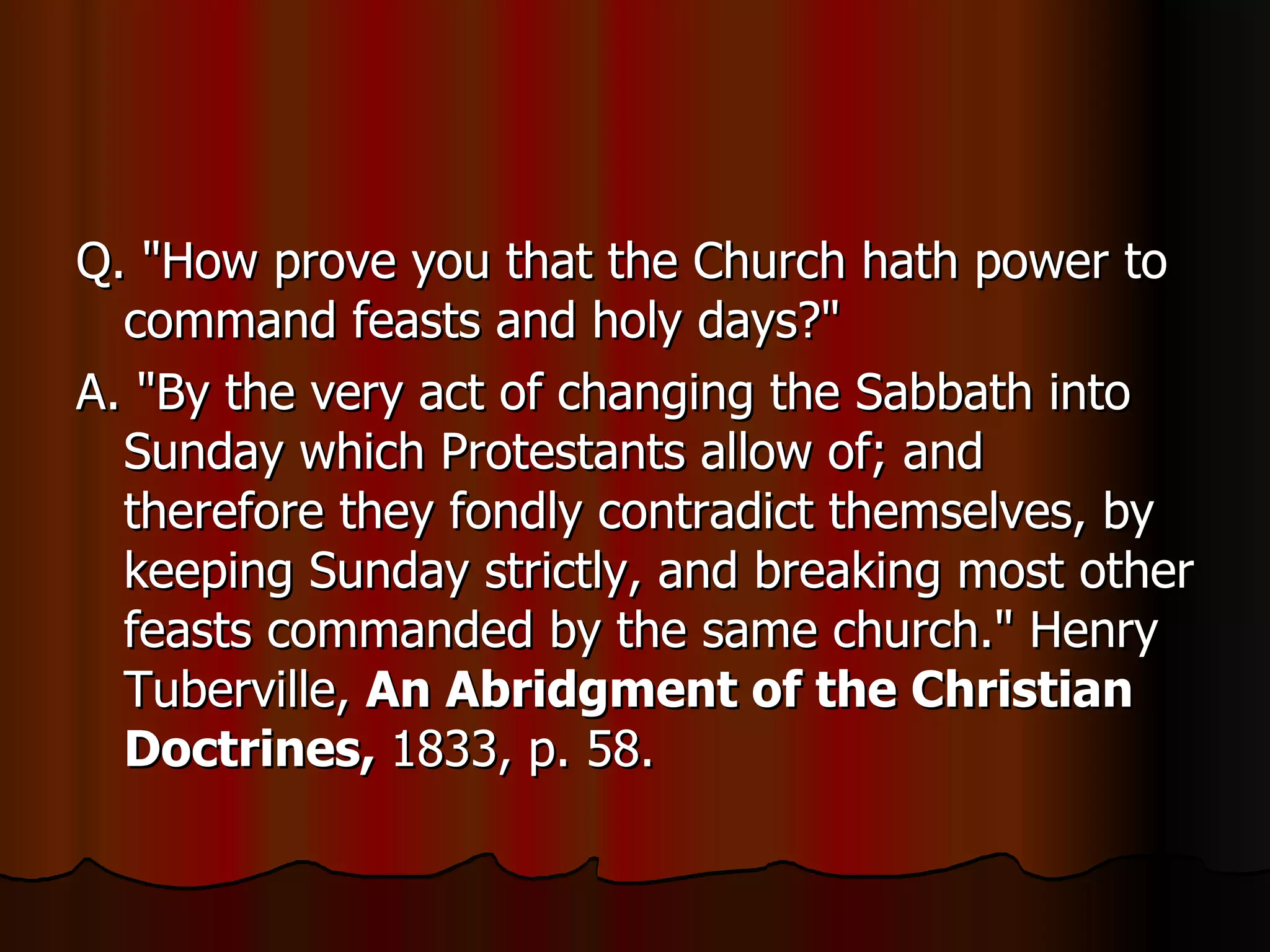 Q. "How prove you that the Church hath power to command feasts and holy days?"  A. "By the very act of changing the Sabbath into Sunday which Protestants allow of; and therefore they fondly contradict themselves, by keeping Sunday strictly, and breaking most other feasts commanded by the same church." Henry Tuberville,  An Abridgment of the Christian Doctrines,  1833, p. 58.  