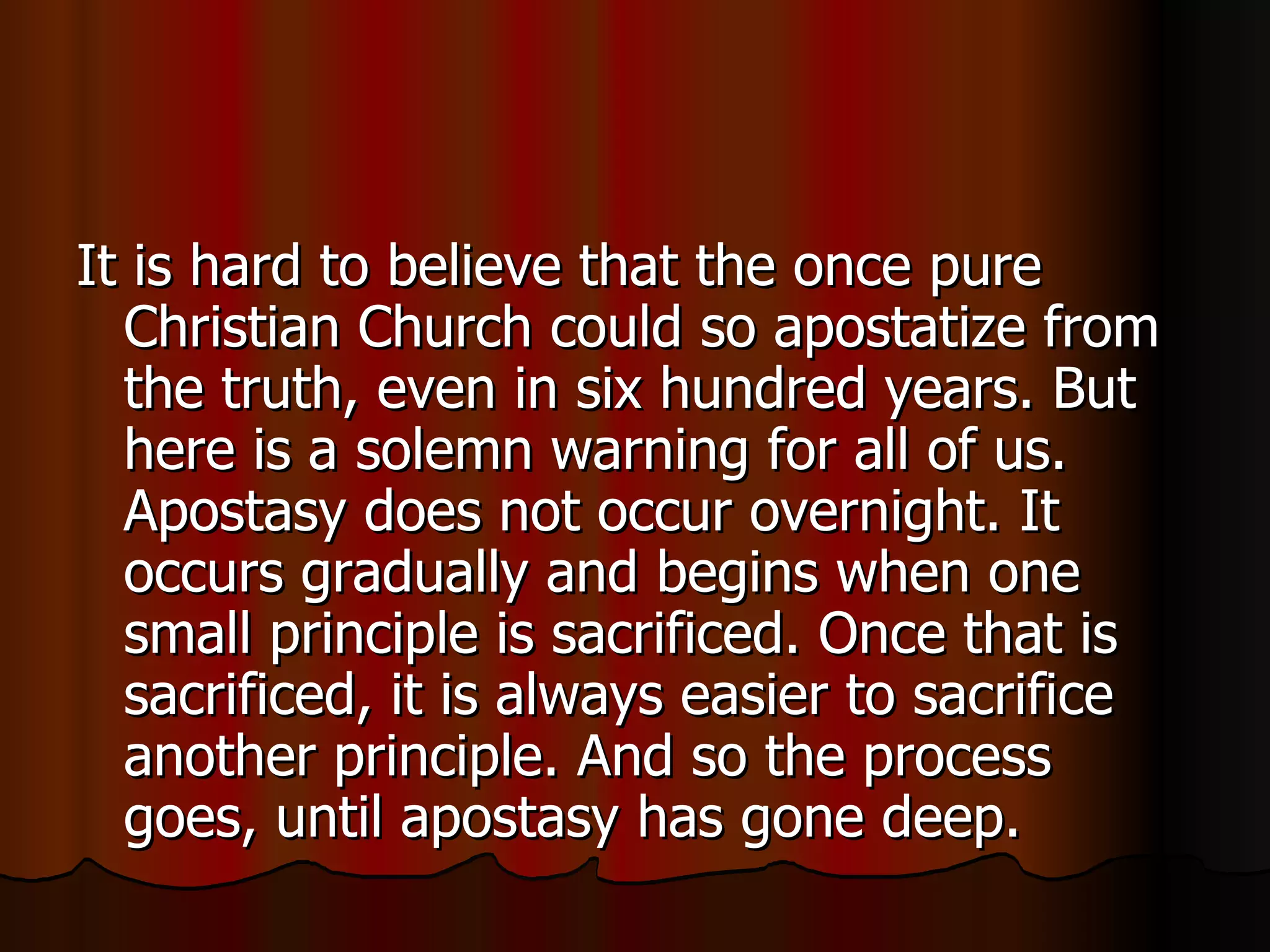 It is hard to believe that the once pure Christian Church could so apostatize from the truth, even in six hundred years. But here is a solemn warning for all of us. Apostasy does not occur overnight. It occurs gradually and begins when one small principle is sacrificed. Once that is sacrificed, it is always easier to sacrifice another principle. And so the process goes, until apostasy has gone deep.  