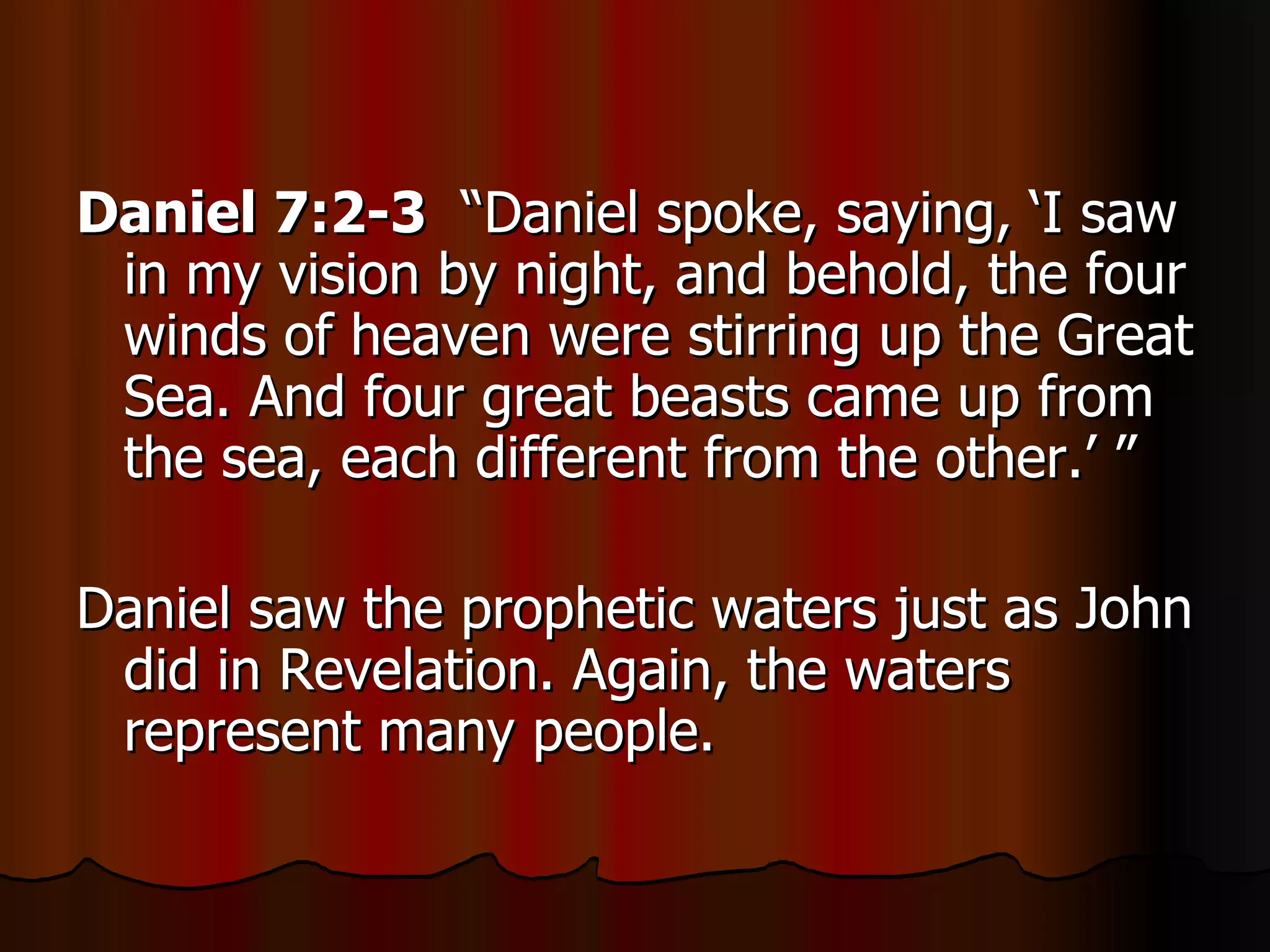 Daniel 7:2-3   “Daniel spoke, saying, ‘I saw in my vision by night, and behold, the four winds of heaven were stirring up the Great Sea. And four great beasts came up from the sea, each different from the other.’ ” Daniel saw the prophetic waters just as John did in Revelation. Again, the waters represent many people.  