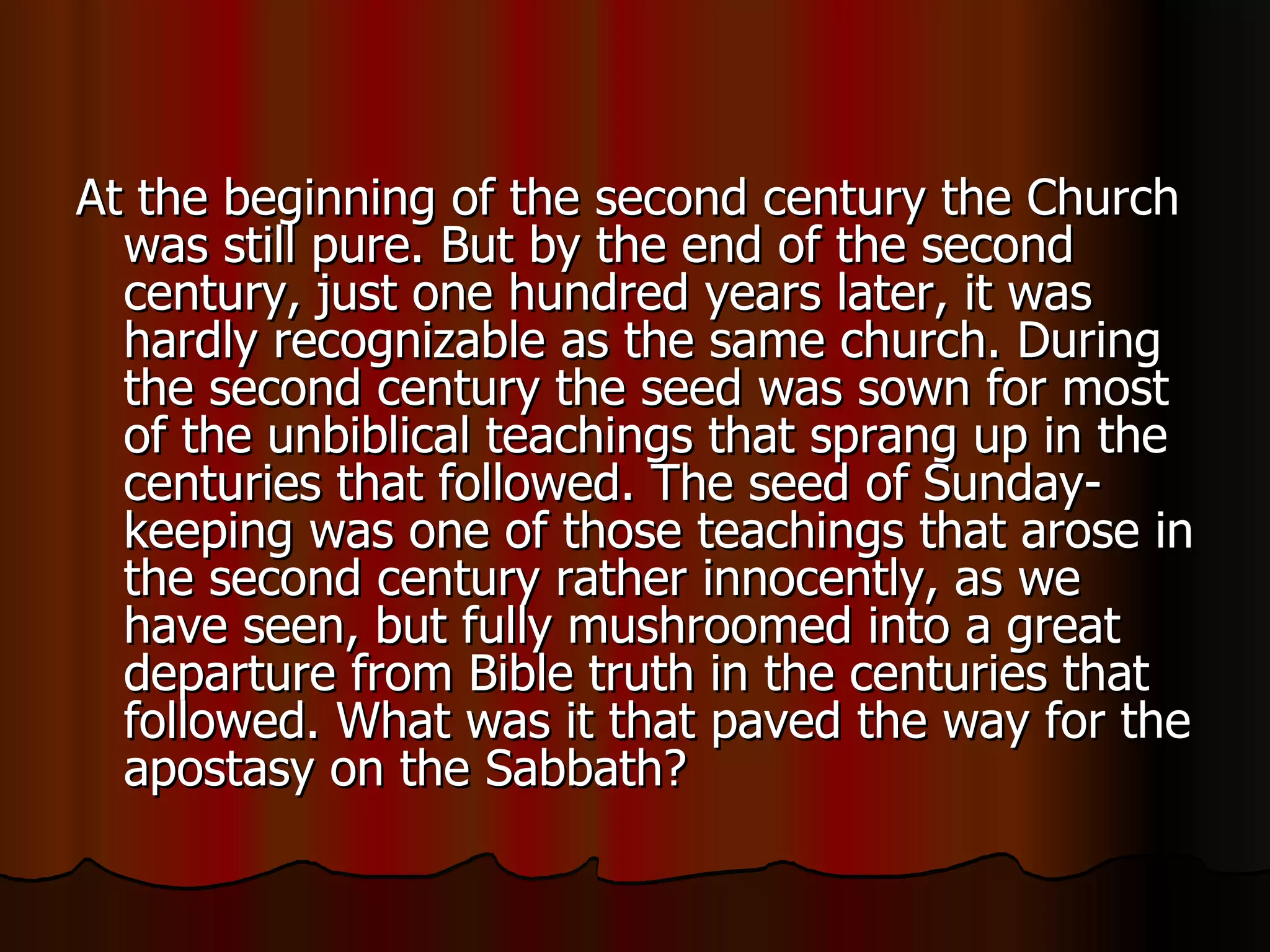 At the beginning of the second century the Church was still pure. But by the end of the second century, just one hundred years later, it was hardly recognizable as the same church. During the second century the seed was sown for most of the unbiblical teachings that sprang up in the centuries that followed. The seed of Sunday-keeping was one of those teachings that arose in the second century rather innocently, as we have seen, but fully mushroomed into a great departure from Bible truth in the centuries that followed. What was it that paved the way for the apostasy on the Sabbath?  