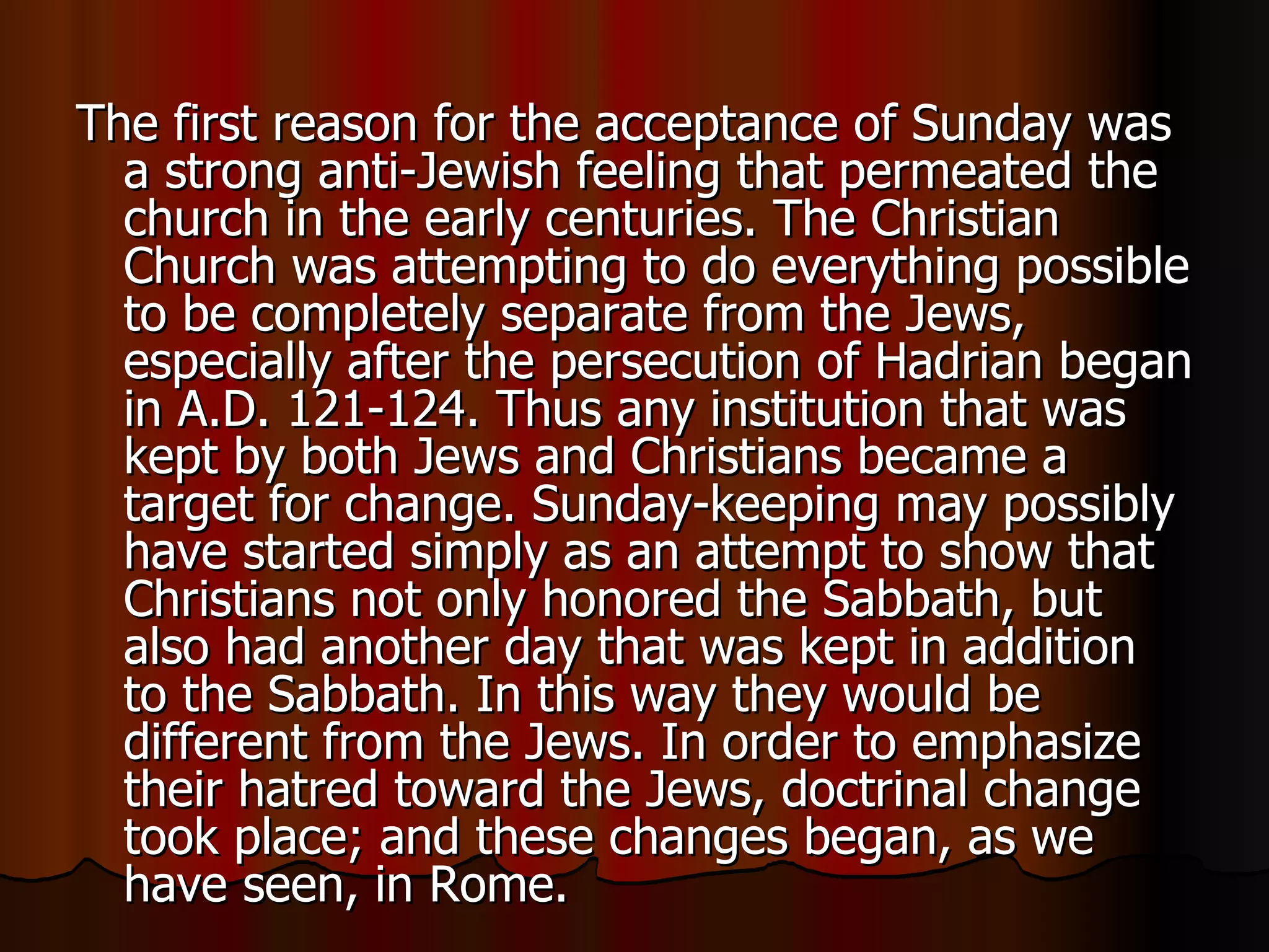 The first reason for the acceptance of Sunday was a strong anti-Jewish feeling that permeated the church in the early centuries. The Christian Church was attempting to do everything possible to be completely separate from the Jews, especially after the persecution of Hadrian began in A.D. 121-124. Thus any institution that was kept by both Jews and Christians became a target for change. Sunday-keeping may possibly have started simply as an attempt to show that Christians not only honored the Sabbath, but also had another day that was kept in addition to the Sabbath. In this way they would be different from the Jews. In order to emphasize their hatred toward the Jews, doctrinal change took place; and these changes began, as we have seen, in Rome.  