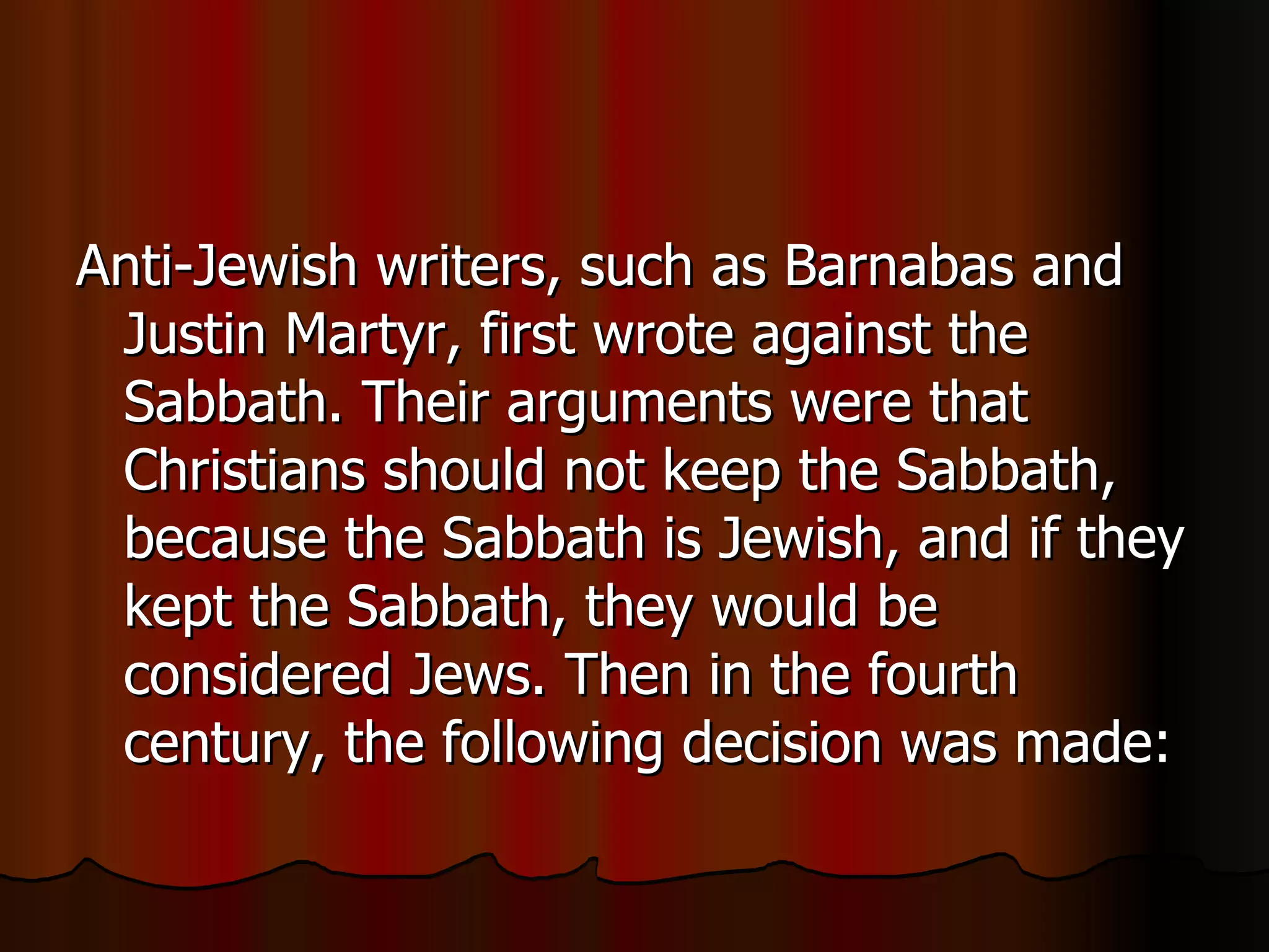 Anti-Jewish writers, such as Barnabas and Justin Martyr, first wrote against the Sabbath. Their arguments were that Christians should not keep the Sabbath, because the Sabbath is Jewish, and if they kept the Sabbath, they would be considered Jews. Then in the fourth century, the following decision was made:  