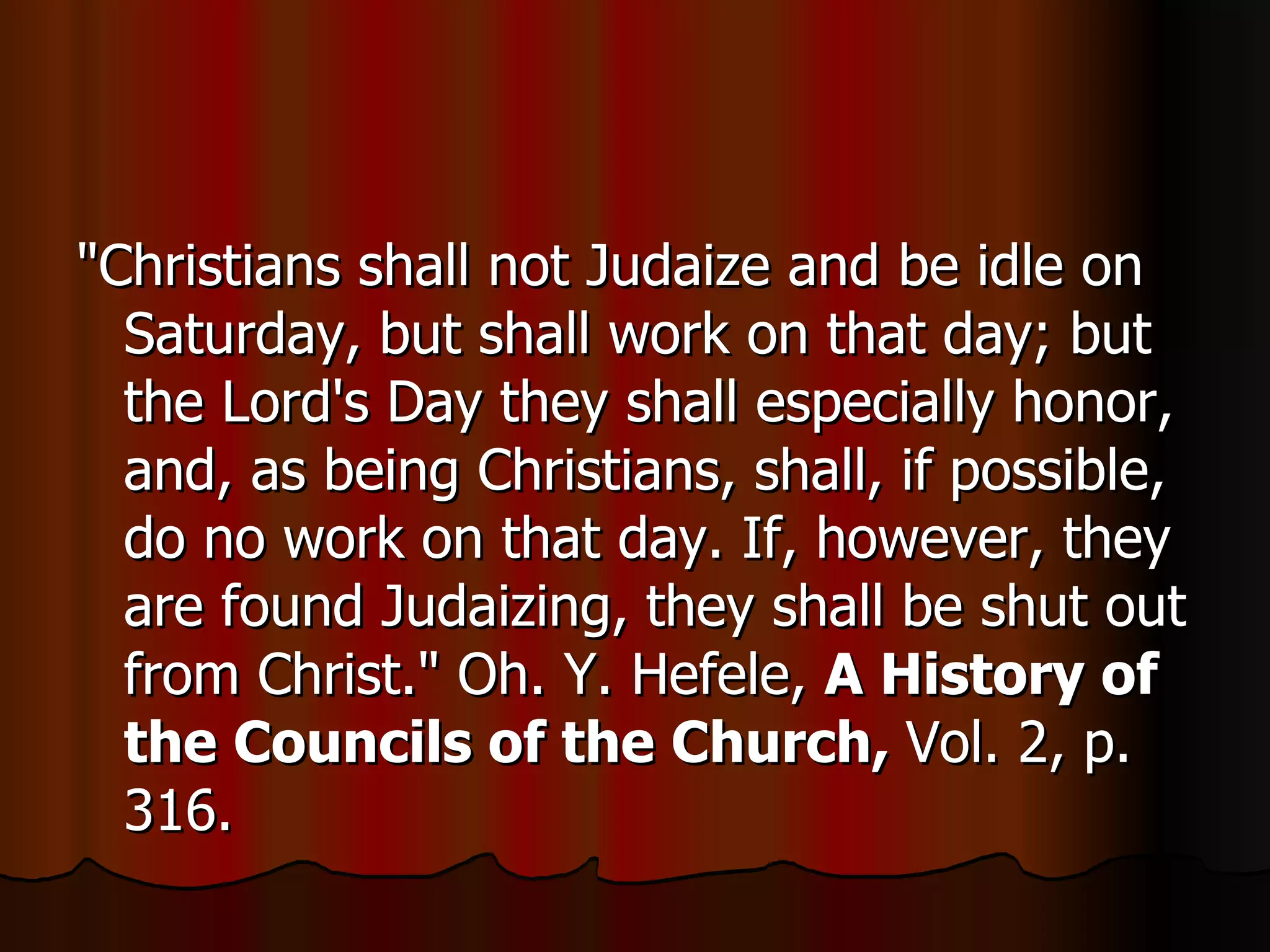 "Christians shall not Judaize and be idle on Saturday, but shall work on that day; but the Lord's Day they shall especially honor, and, as being Christians, shall, if possible, do no work on that day. If, however, they are found Judaizing, they shall be shut out from Christ." Oh. Y. Hefele,  A History of the Councils of the Church,  Vol. 2, p. 316.  