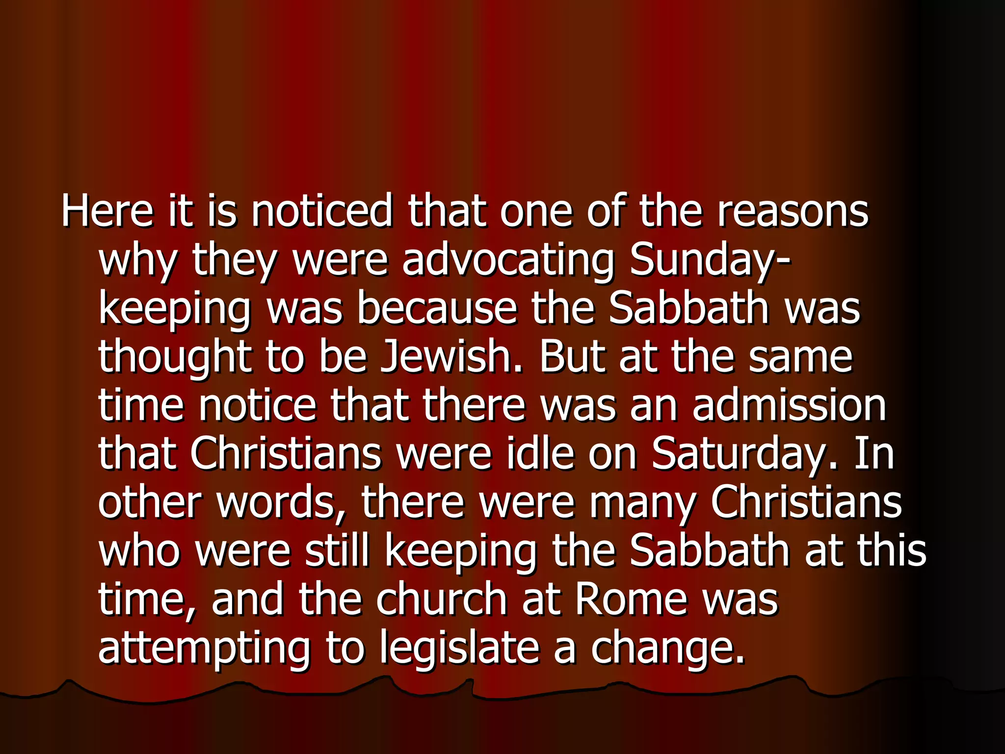 Here it is noticed that one of the reasons why they were advocating Sunday-keeping was because the Sabbath was thought to be Jewish. But at the same time notice that there was an admission that Christians were idle on Saturday. In other words, there were many Christians who were still keeping the Sabbath at this time, and the church at Rome was attempting to legislate a change.  