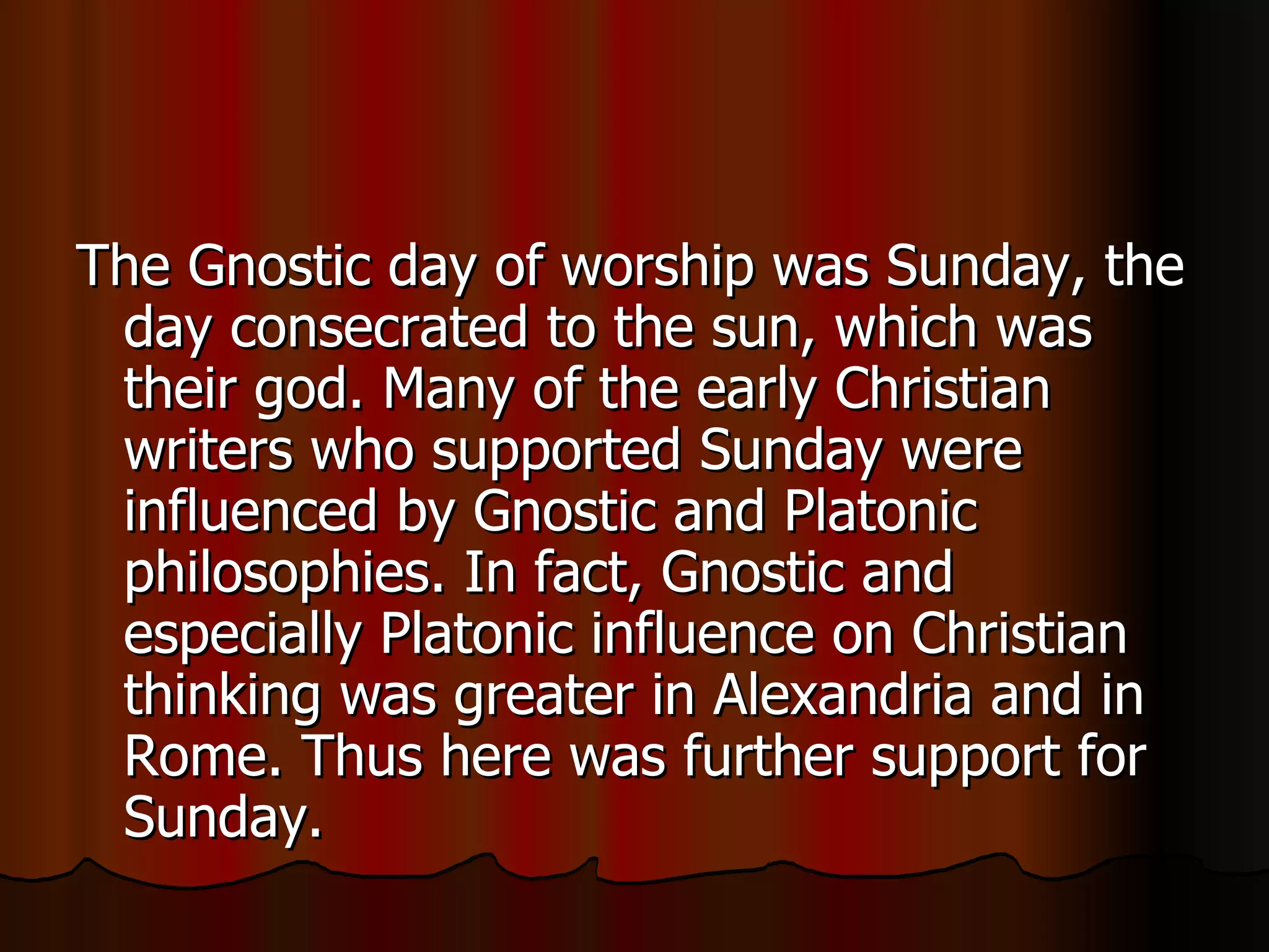 The Gnostic day of worship was Sunday, the day consecrated to the sun, which was their god. Many of the early Christian writers who supported Sunday were influenced by Gnostic and Platonic philosophies. In fact, Gnostic and especially Platonic influence on Christian thinking was greater in Alexandria and in Rome. Thus here was further support for Sunday.  