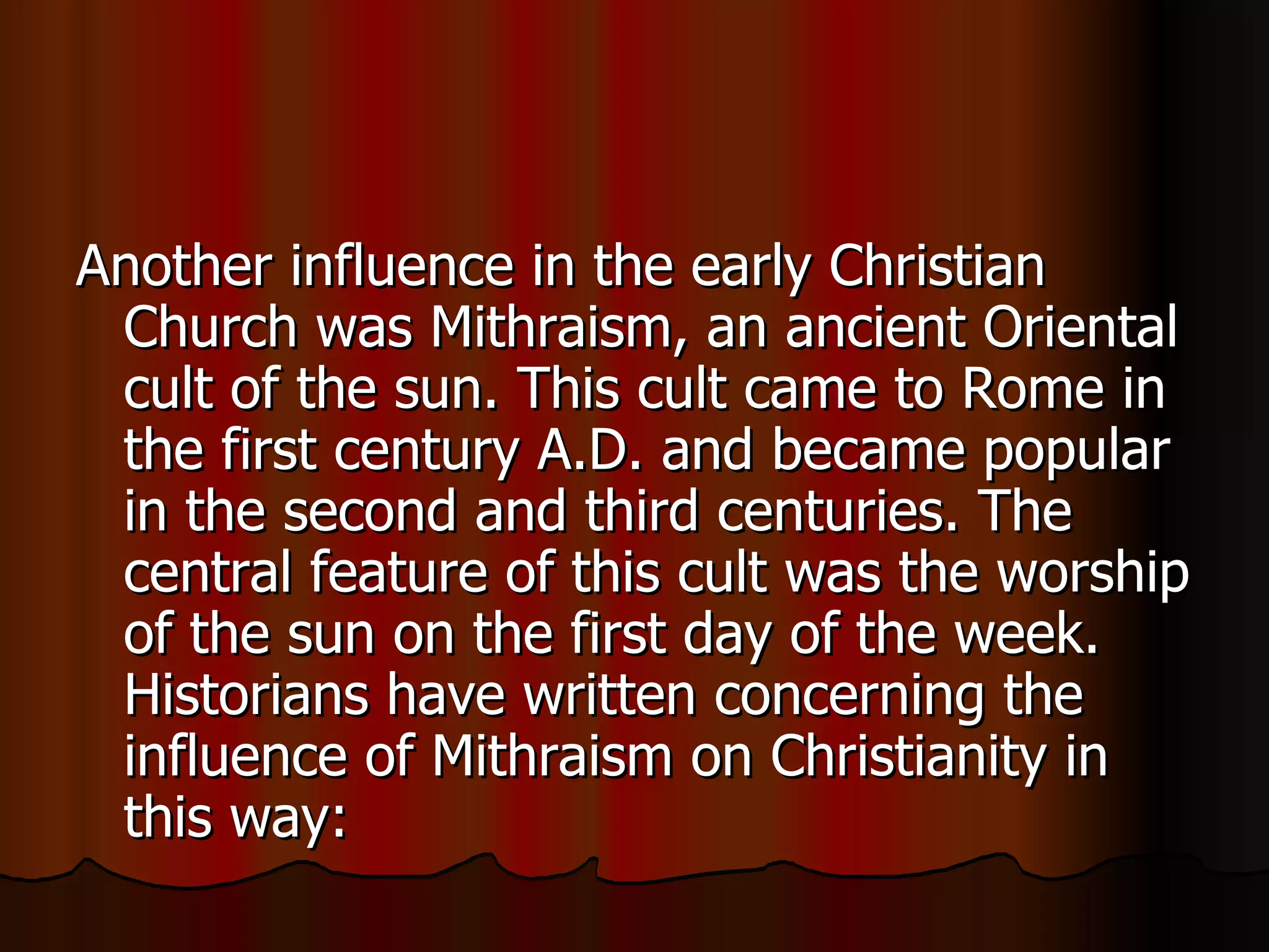 Another influence in the early Christian Church was Mithraism, an ancient Oriental cult of the sun. This cult came to Rome in the first century A.D. and became popular in the second and third centuries. The central feature of this cult was the worship of the sun on the first day of the week. Historians have written concerning the influence of Mithraism on Christianity in this way:  