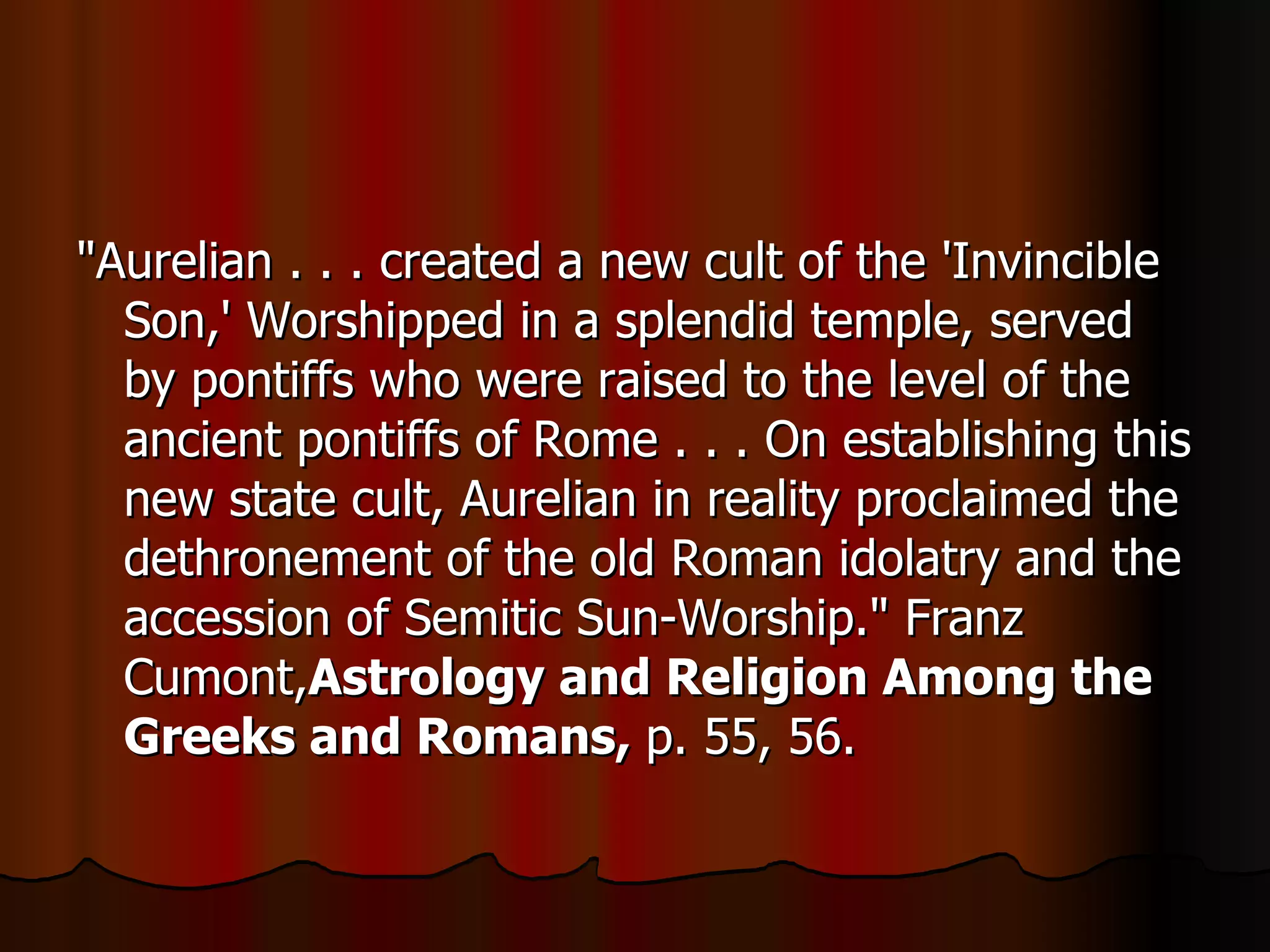 "Aurelian . . . created a new cult of the 'Invincible Son,' Worshipped in a splendid temple, served by pontiffs who were raised to the level of the ancient pontiffs of Rome . . . On establishing this new state cult, Aurelian in reality proclaimed the dethronement of the old Roman idolatry and the accession of Semitic Sun-Worship." Franz Cumont, Astrology and Religion Among the Greeks and Romans,  p. 55, 56.  