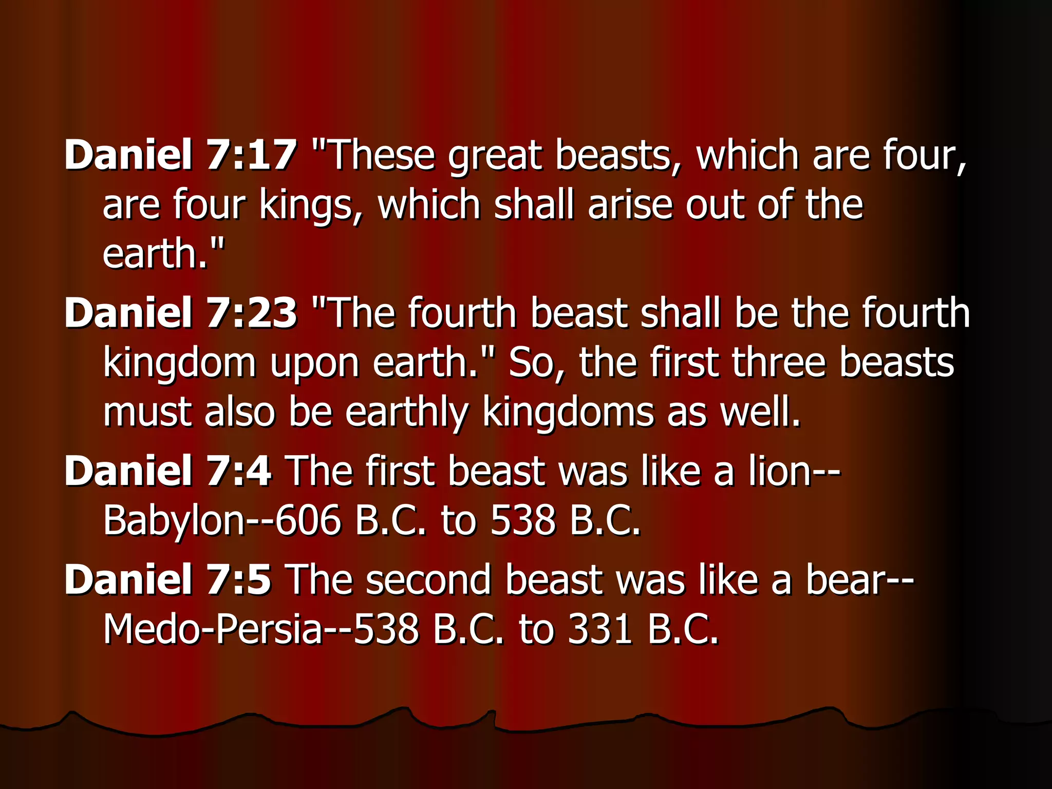 Daniel 7:17  "These great beasts, which are four, are four kings, which shall arise out of the earth."  Daniel 7:23  "The fourth beast shall be the fourth kingdom upon earth." So, the first three beasts must also be earthly kingdoms as well.  Daniel 7:4  The first beast was like a lion--Babylon--606 B.C. to 538 B.C.  Daniel 7:5  The second beast was like a bear--Medo-Persia--538 B.C. to 331 B.C.  