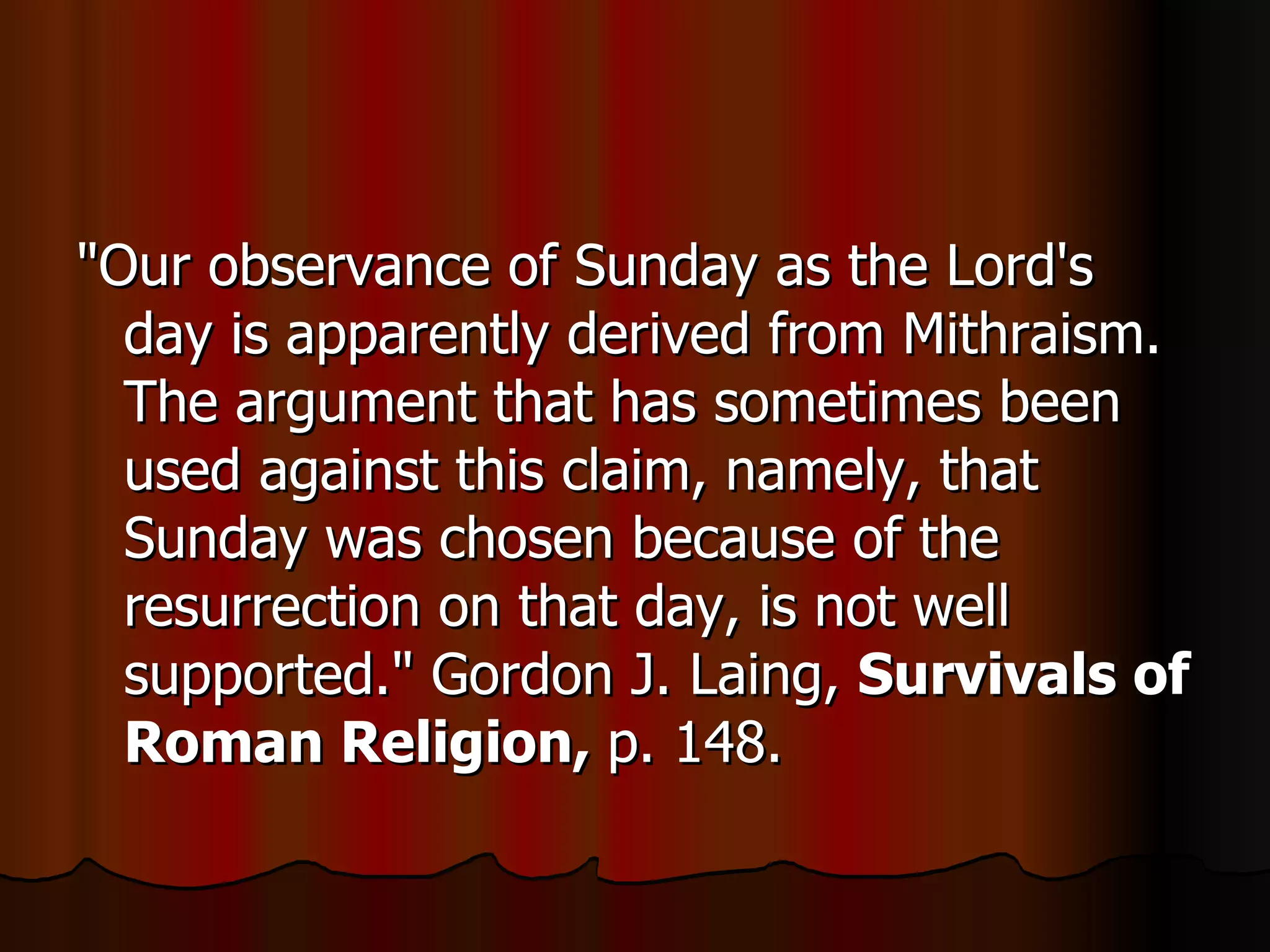 "Our observance of Sunday as the Lord's day is apparently derived from Mithraism. The argument that has sometimes been used against this claim, namely, that Sunday was chosen because of the resurrection on that day, is not well supported." Gordon J. Laing,  Survivals of Roman Religion,  p. 148.  
