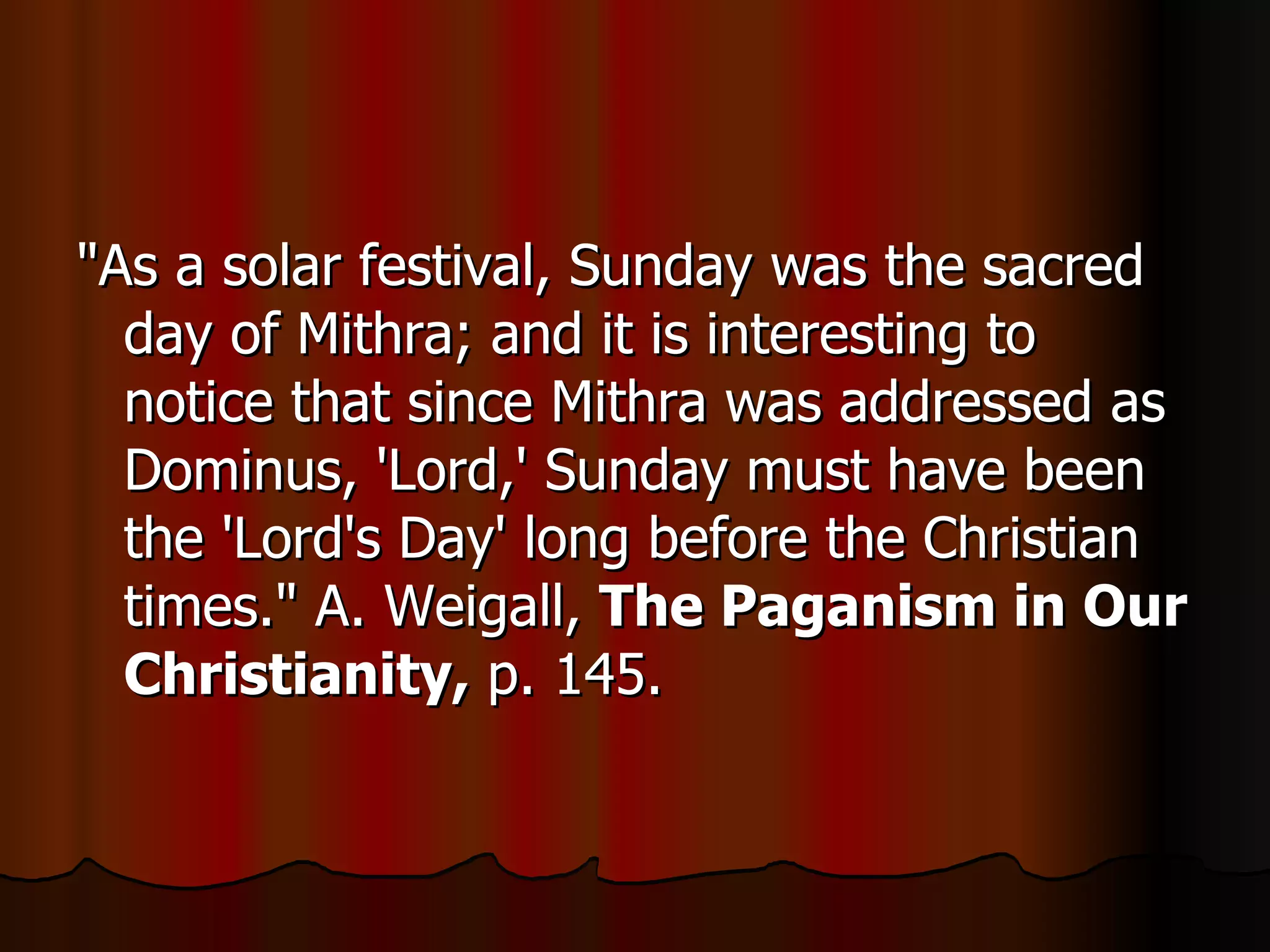 "As a solar festival, Sunday was the sacred day of Mithra; and it is interesting to notice that since Mithra was addressed as Dominus, 'Lord,' Sunday must have been the 'Lord's Day' long before the Christian times." A. Weigall,  The Paganism in Our Christianity,  p. 145.  