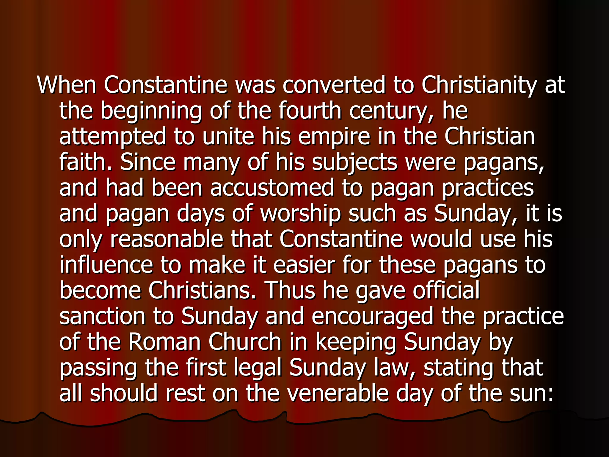 When Constantine was converted to Christianity at the beginning of the fourth century, he attempted to unite his empire in the Christian faith. Since many of his subjects were pagans, and had been accustomed to pagan practices and pagan days of worship such as Sunday, it is only reasonable that Constantine would use his influence to make it easier for these pagans to become Christians. Thus he gave official sanction to Sunday and encouraged the practice of the Roman Church in keeping Sunday by passing the first legal Sunday law, stating that all should rest on the venerable day of the sun:  