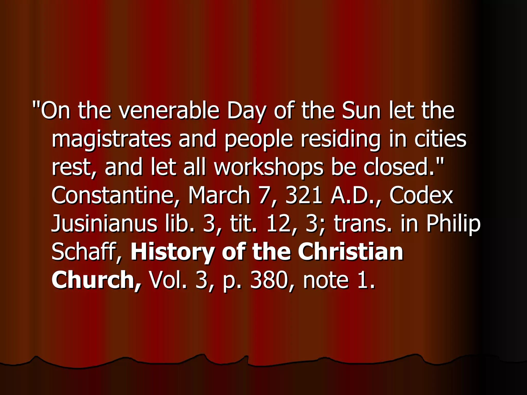 "On the venerable Day of the Sun let the magistrates and people residing in cities rest, and let all workshops be closed." Constantine, March 7, 321 A.D., Codex Jusinianus lib. 3, tit. 12, 3; trans. in Philip Schaff,  History of the Christian Church,  Vol. 3, p. 380, note 1.  