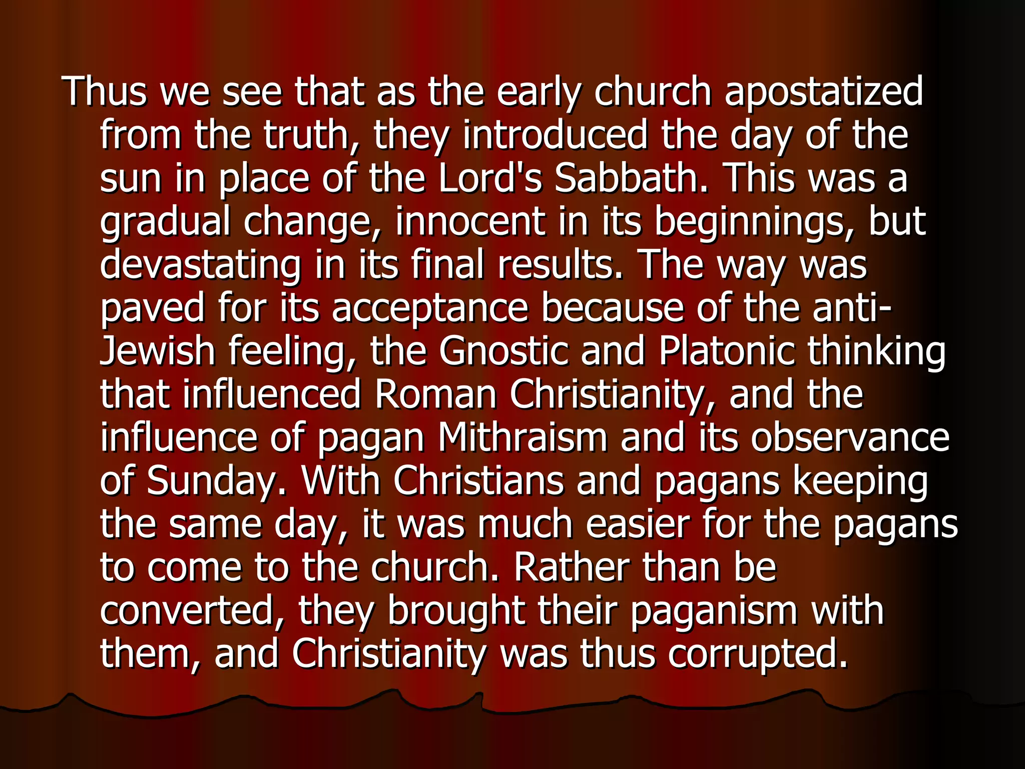 Thus we see that as the early church apostatized from the truth, they introduced the day of the sun in place of the Lord's Sabbath. This was a gradual change, innocent in its beginnings, but devastating in its final results. The way was paved for its acceptance because of the anti-Jewish feeling, the Gnostic and Platonic thinking that influenced Roman Christianity, and the influence of pagan Mithraism and its observance of Sunday. With Christians and pagans keeping the same day, it was much easier for the pagans to come to the church. Rather than be converted, they brought their paganism with them, and Christianity was thus corrupted.  