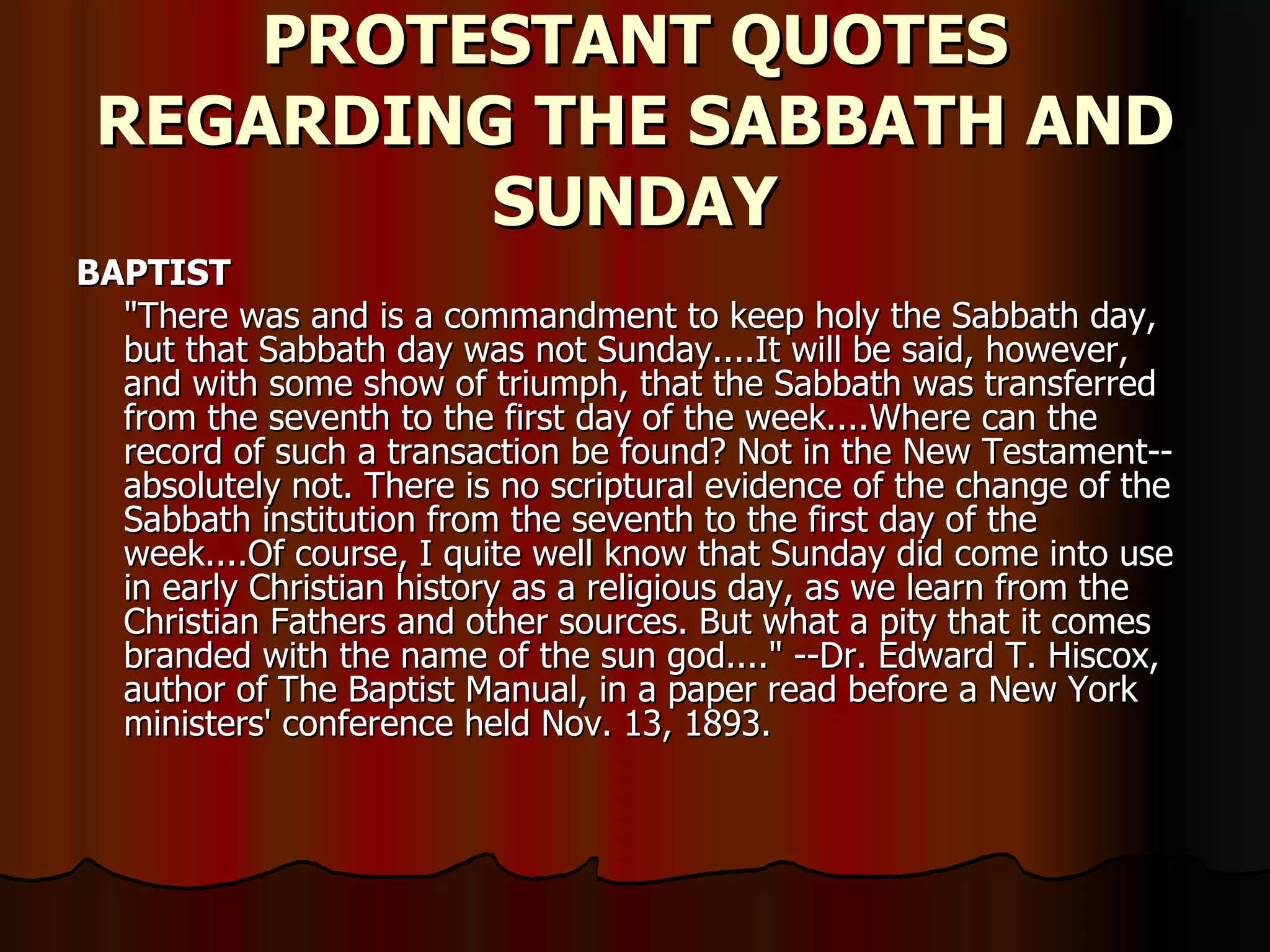 PROTESTANT QUOTES REGARDING THE SABBATH AND SUNDAY BAPTIST   "There was and is a commandment to keep holy the Sabbath day, but that Sabbath day was not Sunday....It will be said, however, and with some show of triumph, that the Sabbath was transferred from the seventh to the first day of the week....Where can the record of such a transaction be found? Not in the New Testament--absolutely not. There is no scriptural evidence of the change of the Sabbath institution from the seventh to the first day of the week....Of course, I quite well know that Sunday did come into use in early Christian history as a religious day, as we learn from the Christian Fathers and other sources. But what a pity that it comes branded with the name of the sun god...." --Dr. Edward T. Hiscox, author of The Baptist Manual, in a paper read before a New York ministers' conference held Nov. 13, 1893.  