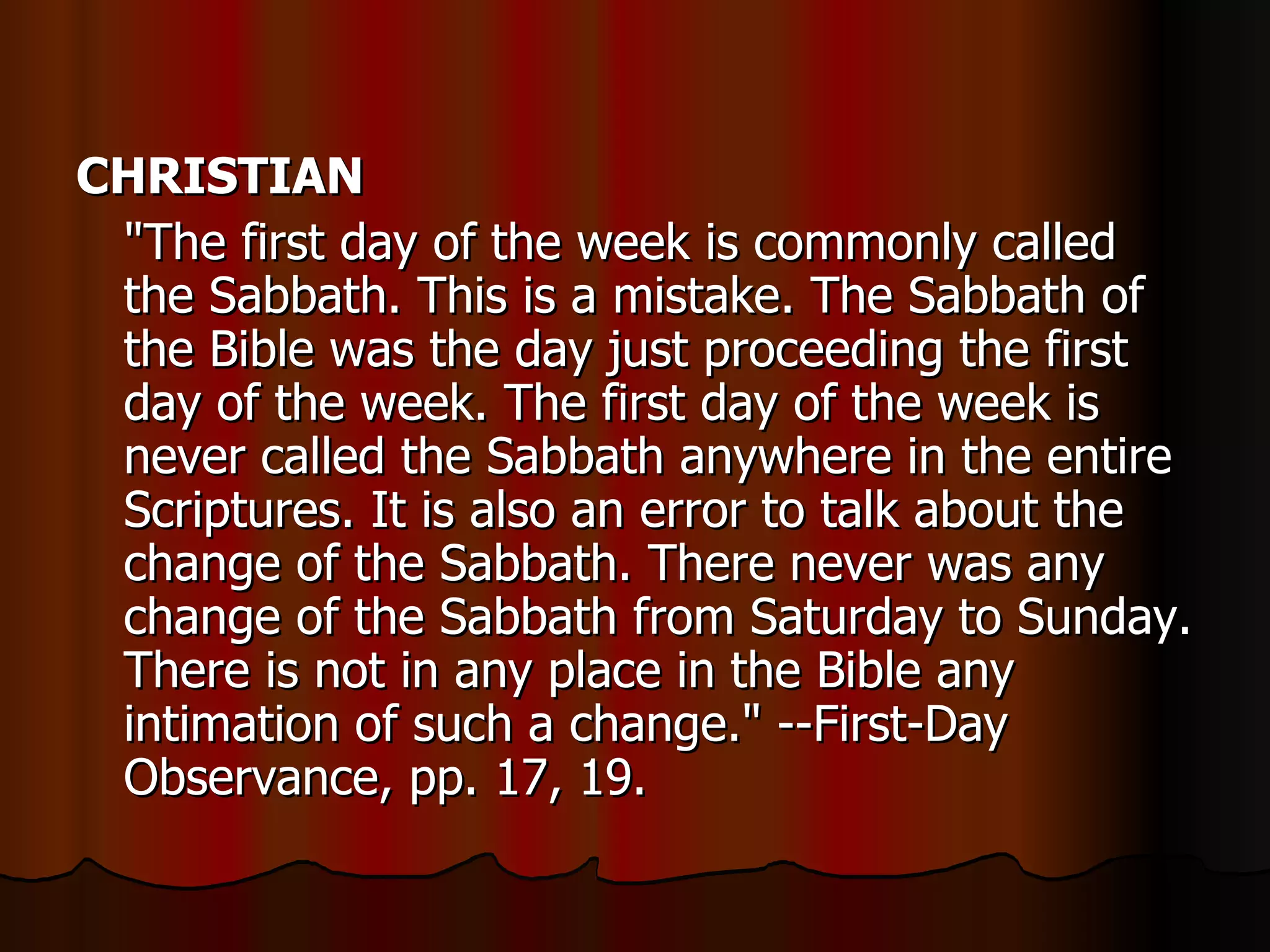 CHRISTIAN   "The first day of the week is commonly called the Sabbath. This is a mistake. The Sabbath of the Bible was the day just proceeding the first day of the week. The first day of the week is never called the Sabbath anywhere in the entire Scriptures. It is also an error to talk about the change of the Sabbath. There never was any change of the Sabbath from Saturday to Sunday. There is not in any place in the Bible any intimation of such a change." --First-Day Observance, pp. 17, 19.  