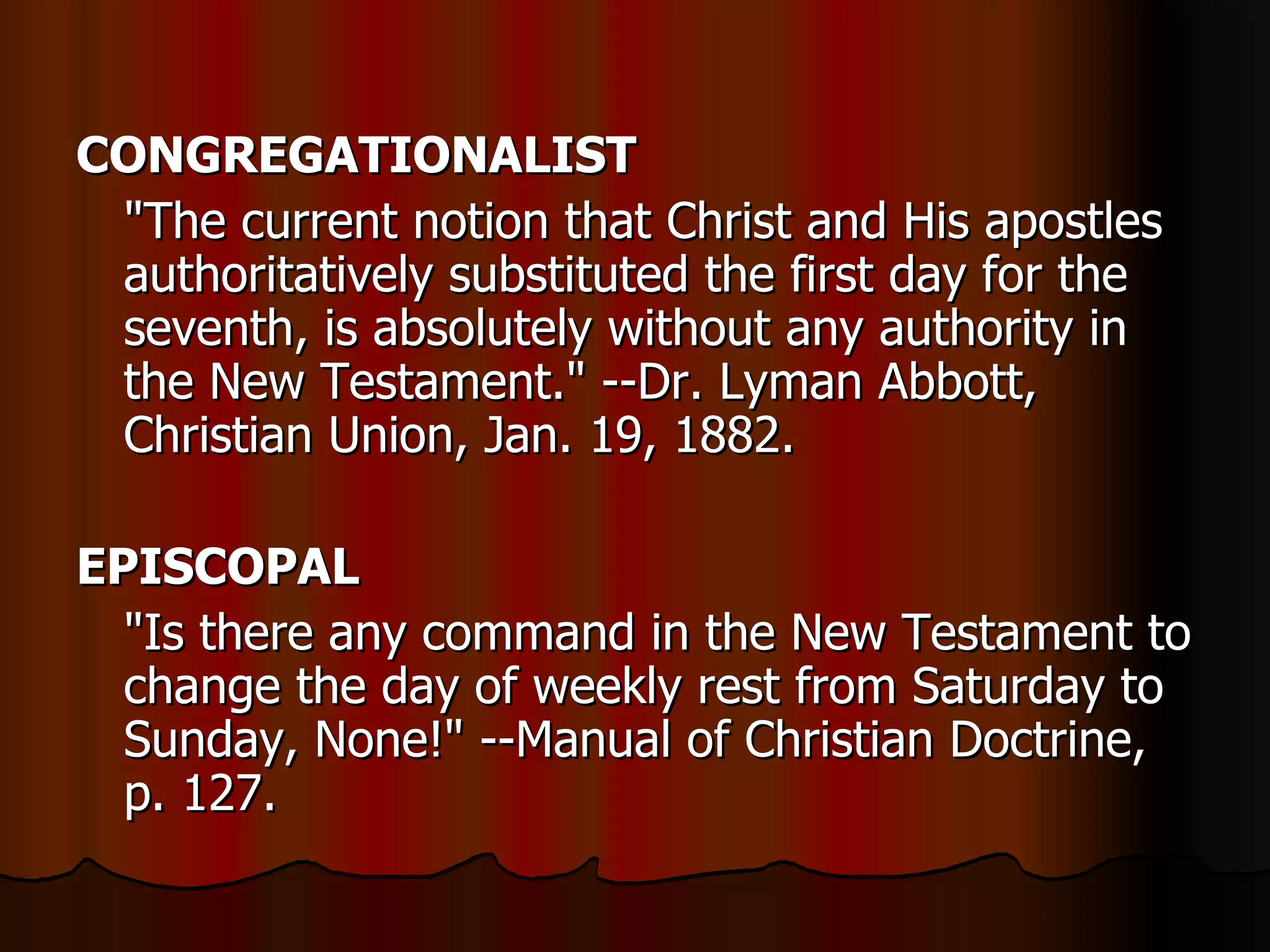 CONGREGATIONALIST   "The current notion that Christ and His apostles authoritatively substituted the first day for the seventh, is absolutely without any authority in the New Testament." --Dr. Lyman Abbott, Christian Union, Jan. 19, 1882.  EPISCOPAL   "Is there any command in the New Testament to change the day of weekly rest from Saturday to Sunday, None!" --Manual of Christian Doctrine, p. 127.  