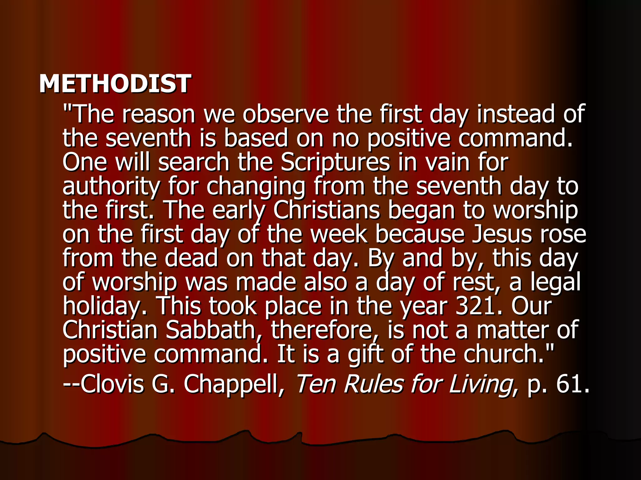 METHODIST   "The reason we observe the first day instead of the seventh is based on no positive command. One will search the Scriptures in vain for authority for changing from the seventh day to the first. The early Christians began to worship on the first day of the week because Jesus rose from the dead on that day. By and by, this day of worship was made also a day of rest, a legal holiday. This took place in the year 321. Our Christian Sabbath, therefore, is not a matter of positive command. It is a gift of the church."  --Clovis G. Chappell,  Ten Rules for Living , p. 61.  