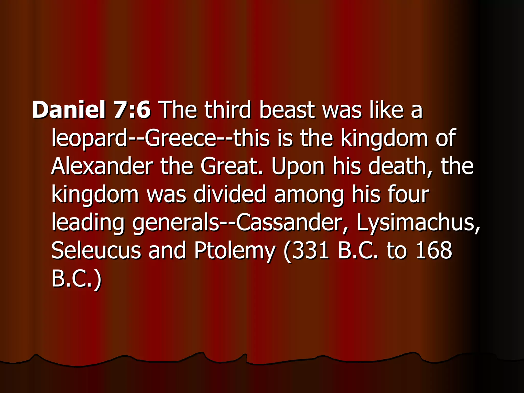 Daniel 7:6  The third beast was like a leopard--Greece--this is the kingdom of Alexander the Great. Upon his death, the kingdom was divided among his four leading generals--Cassander, Lysimachus, Seleucus and Ptolemy (331 B.C. to 168 B.C.)  