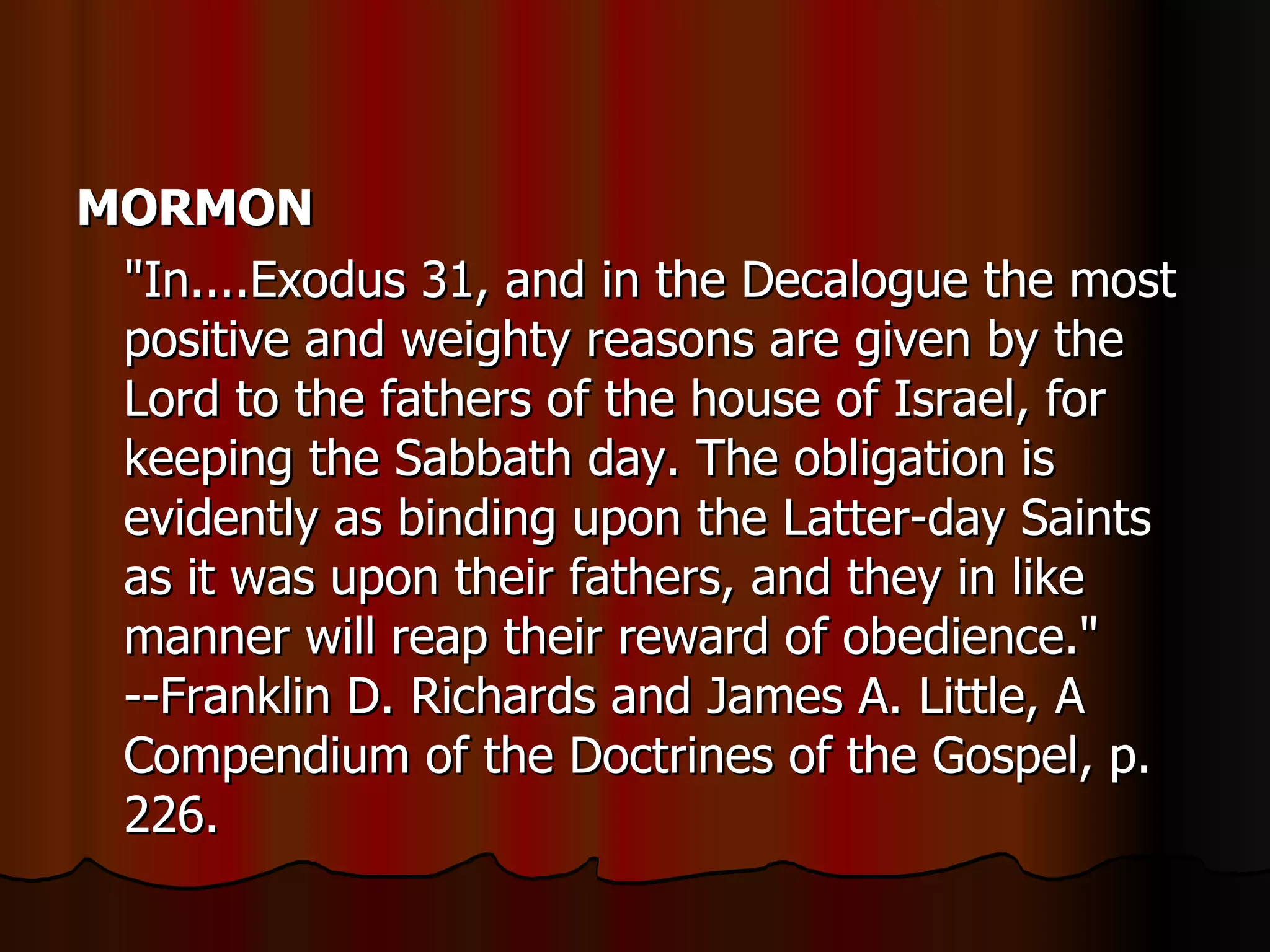 MORMON   "In....Exodus 31, and in the Decalogue the most positive and weighty reasons are given by the Lord to the fathers of the house of Israel, for keeping the Sabbath day. The obligation is evidently as binding upon the Latter-day Saints as it was upon their fathers, and they in like manner will reap their reward of obedience." --Franklin D. Richards and James A. Little, A Compendium of the Doctrines of the Gospel, p. 226.  