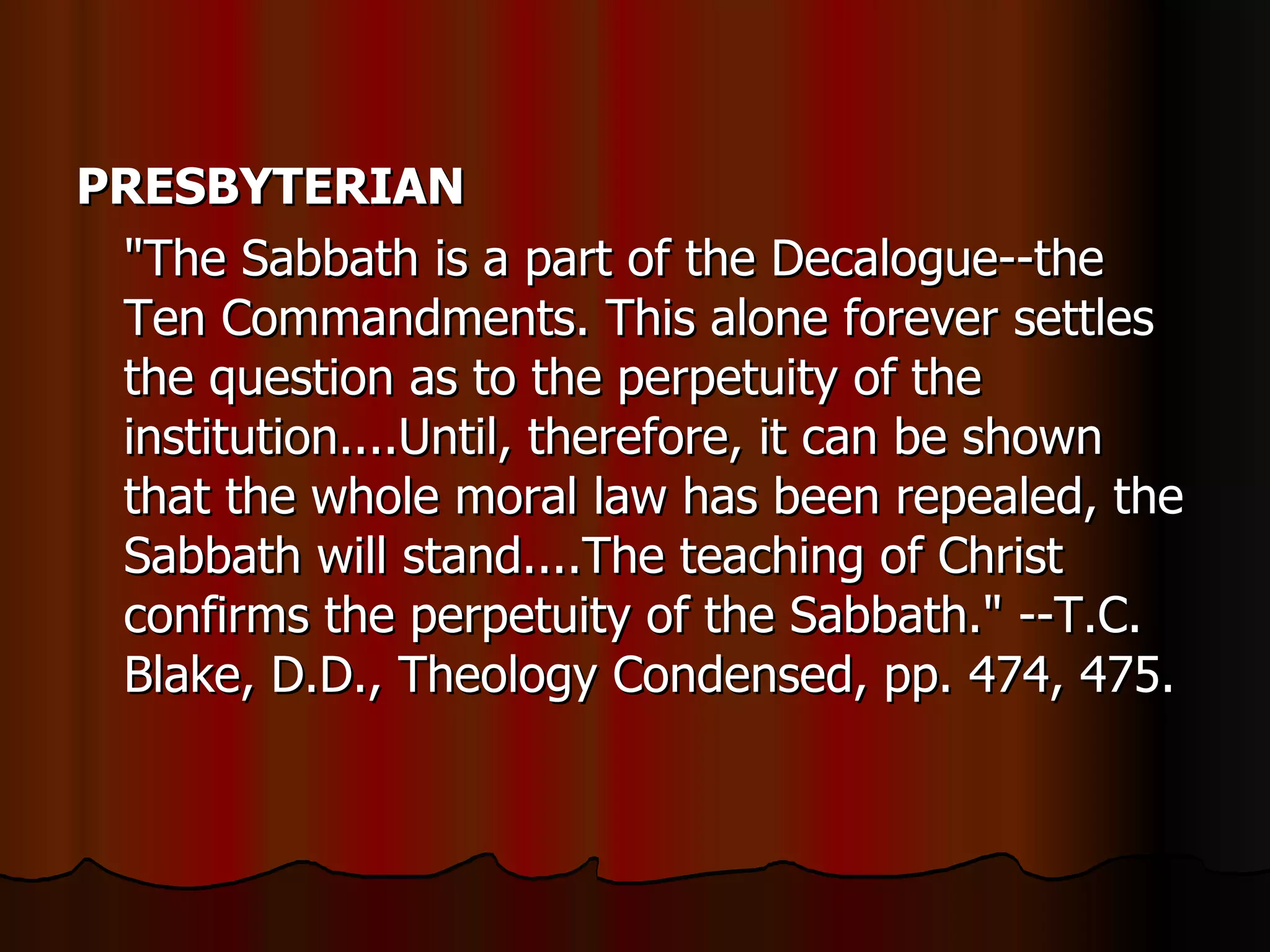 PRESBYTERIAN   "The Sabbath is a part of the Decalogue--the Ten Commandments. This alone forever settles the question as to the perpetuity of the institution....Until, therefore, it can be shown that the whole moral law has been repealed, the Sabbath will stand....The teaching of Christ confirms the perpetuity of the Sabbath." --T.C. Blake, D.D., Theology Condensed, pp. 474, 475.  
